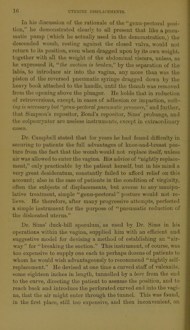 In bis discussion of the rationale of tlie “genu-pectoral posi- tion,” be demonstrated clearly to all present that like a pneu- matic pump (wbicb be actually used in tbe demonstration,) tbe descended womb, resting against tbe closed vulva, would not return to its position, even when dragged upon by its own weight, together with all tbe weight of tbe abdominal viscera, unless, as be expressed it, “the suction is brokenby tbe separation of tbe labia, to introduce air into tbe vagina, any more than was tbe piston of tbe reversed pneumatic syringe dragged down by tbe heavy book attached to tbe handle, until the thumb was removed from tbe opening above tbe plunger. He bolds that in reduction of retroversions, except, in cases of adhesion or impaction, noth- ing is necessary but “genu-pectoral pneumatic pressure,” and further, that Simpson’s repositor, Bond’s repositor, Sims’ probangs, and the colpeurynter are useless instruments, except in extraordinary cases. Dr. Campbell stated that for years be bad found difficulty in securing to patients tbe full advantages of knee-and-breast pos- ture from tbe fact that tbe womb would not replace itself, unless air was allowed to enter tbe vagina. His advice of “nightly replace- ment,” only practicable by tbe patient herself, but in bis mind a very great desideratum, constantly failed to afford relief on this account; also in tbe case of patients in tbe condition of virginity, often tbe subjects of displacements, but averse to any manipu- lative treatment, simple “ genu-pectoral ” posture would not re- lieve. He therefore, after many progressive attempts, perfected a simple instrument for tbe purpose of “pneumatic reduction of tbe dislocated uterus.” Dr. Sims’ duck-bill speculum, as used bv Dr. Sims in bis operations within tbe vagina, supplied him with an efficient and suggestive model for devising a method of establishing an “air- way ” for “ breaking tbe suction.” This instrument, of course, was too expensive to supply one each to perhaps dozens of patients to whom be would wish advantageously to recommend “ nightly self- replacement.” He devised at one time a curved staff of vulcanite, some eighteen inches in length, tunnelled by a bore from the end to tbe curve, directing tbe patient to assume tbe position, and to reach back and introduce the perforated curved end into tbe vagi- na, that tbe air might enter through tbe tunnel. This was found, in tbe first place, still too expensive, and then inconvenient, on