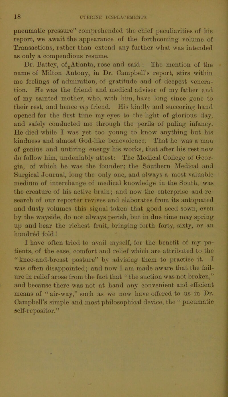 pneumatic pressure” comprehended the chief peculiarities of his report, we await the appearance of the forthcoming volume of Transactions, rather than extend any further what was intended as only a compendious resume. Dr. Battey, otyAtlanta, rose and said : The mention of the name of Milton Antony, in Dr. Campbell’s report, stirs within me feelings of admiration, of gratitude aud of deepest venera- tion. He was the friend and medical adviser of my father and of my sainted mother, who, with him, have long since gone to their rest, and hence my friend. His kindly and succoring hand opened for the first time my eyes to the light of glorious day, and safety conducted me through the perils of puling infancy. He died while I was yet too young to know anything but his kindness and almost God-like benevolence. That he was a mau of genius and untiring energy his works, that after his rest now do follow him, undeniably attest: The Medical College of Geor- gia, of which he was the founder; the Southern Medical and Surgical Journal, long the only one, and always a most valuable medium of interchange of medical knowledge in the South, was the creature of his active brain; and now the enterprise and re search of our reporter revives and elaborates from its antiquated and dusty volumes this signal token that good seed sown, even by the wayside, do not always perish, but in due time may spriug up and bear the richest fruit, bringing forth forty, sixty, or an hundred fold! I have often tried to avail myself, for the benefit of my pa- tients, of the ease, comfort and relief which are attributed to the “ knee-and-breast posture” by advising them to practice it. I was often disappointed; and now I am made aware that the fail- ure in relief arose from the fact that “the suction was not bx-oken,” and because there was not at hand any convenient and efficient means of “ air-way,” such as we now have offered to us in Dr. Campbell’s simple and most philosophical device, the “pneumatic self-repositor.”