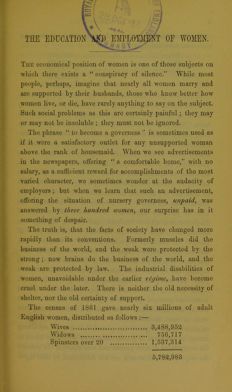 The economical position of women is one of those subjects on which there exists a “ conspiracy of silence.” While most people, perhaps, imagine that nearly all women marry and are supported by their husbands, those who know better how women live, or die, have rarely anything to say on the subject. Such social problems as this are certainly painful; they may or may not he insoluble ; they must not he ignored. The phrase “ to become a governess ” is sometimes used as if it were a satisfactory outlet for any unsupported woman above the rank of housemaid. When we see advertisements in the newspapers, offering “ a comfortable home,” with no salary, as a sufficient reward for accomplishments of the most varied character, we sometimes wonder at the audacity of employers; but when we learn that such an advertisement, offering the situation of nursery governess, unpaid, was answered by three hundred women, our surprise has in it something of despair. The truth is, that the facts of society have changed more rapidly than its conventions. Formerly muscles did the business of the world, and the weak were protected by the strong; now brains do the business of the world, and the weak are protected by law. The industrial disabilities of women, unavoidable under the earlier regime, have become cruel under the later. There is neither the old necessity of shelter, nor the old certainty of support. The census of 1801 gave nearly six millions of adult English women, distributed as follows :— Wives 3,488,952 Widows ... 750,717 Spinsters over 20 1,537,314 5,782,983