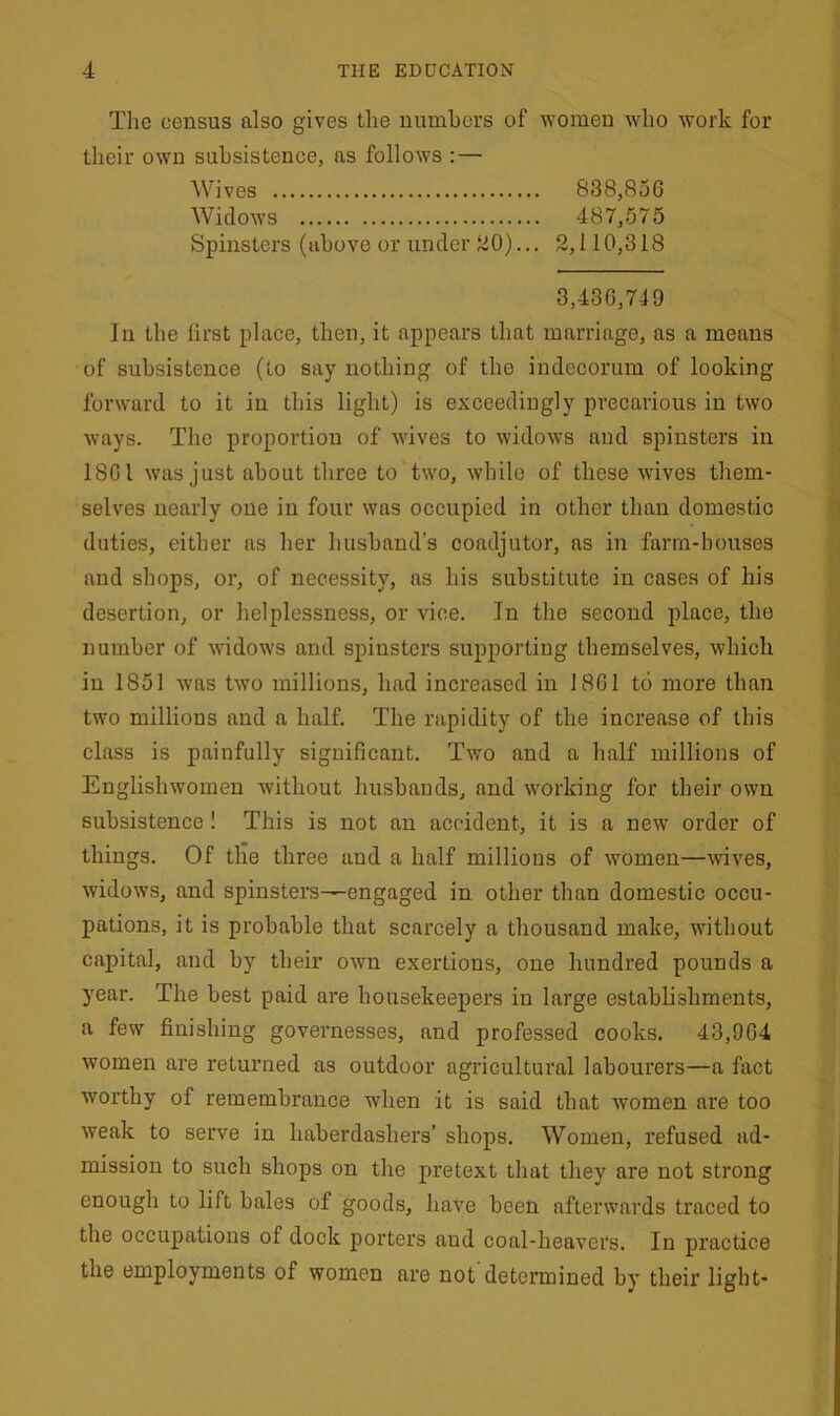 The census also gives the numbers of women who work for their own subsistence, as follows : — Wives 838,850 Widows 487,575 Spinsters (above or under 20)... 2,110,318 3,436,749 in the lirst place, then, it appears that marriage, as a means of subsistence (to say nothing of the indecorum of looking forward to it in this light) is exceedingly precarious in two ways. The proportion of wives to widows and spinsters in 1801 was just about three to two, while of these wives them- selves nearly one in four was occupied in other than domestic duties, either as her husband’s coadjutor, as in farm-houses and shops, or, of necessity, as his substitute in cases of his desertion, or helplessness, or vice. In the second place, the number of widows and spinsters supporting themselves, which in 1851 was two millions, had increased in 1801 to more than two millions and a half. The rapidity of the increase of this class is painfully significant. Two and a half millions of Englishwomen without husbands, and working for their own subsistence ! This is not an accident, it is a new order of things. Of the three and a half millions of women—wives, widows, and spinsters-—engaged in other than domestic occu- pations, it is probable that scarcely a thousand make, without capital, and by their own exertions, one hundred pounds a year. The best paid are housekeepers in large establishments, a few finishing governesses, and professed cooks. 43,964 women are returned as outdoor agricultural labourers—a fact worthy of remembrance when it is said that women are too weak to serve in haberdashers’ shops. Women, refused ad- mission to such shops on the pretext that they are not strong enough to lift bales of goods, have been afterwards traced to the occupations of dock porters and coal-heavei‘s. In practice the employments of women are not determined by their light-