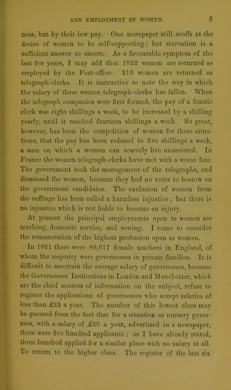 ness, but by their low pay. One newspaper still scoffs at the desire of women to be self-supporting: but starvation is a sufficient answer to sneers. As a favourable symptom of the last fewr years, I may add that 1822 women are returned as employed by the Post-office. 218 women are returned as telegraph-clerks. It is instructive to note the -way in which the salary of these women telegraph-clerks has fallen. When the telegraph companies were first formed, the pay of a female clerk was eight shillings a week, to be increased by a shilling yearly, until it reached fourteen shillings a week. So great, however, has been the competition of women for these situa- tions, that the pay has been reduced to five shillings a -week, a sum on which a woman can scarcely live unassisted. In France the women telegraph-clerks have met with a worse fate. The government took the management of the telegraphs, and dismissed the women, because they had no votes to bestow on the government candidates. The exclusion of women from the suffrage has been called a harmless injustice ; but there is no injustice which is not liable to become an injury. At present the principal employments open to women are teaching, domestic service, and sewing. I come to consider the remuneration of the highest profession open to women. In 1801 there were 80,017 female teachers in England, of whom the majority were governesses in private families. It is difficult to ascertain the average salary of governesses, because the Governesses’ Institutions in London and Manchester, which are the chief sources of information on the subject, refuse to register the applications of governesses who accept salaries of less than £25 a year. The number of this lowest class may be guessed from the fact that for a situation as nursery gover- ness, with a salary of .£29 a year, advertised in a newspaper, there were five hundred applicants ; as I have already stated, three hundred applied for a similar place with no salary at all. To return to the higher class. The register of the last six