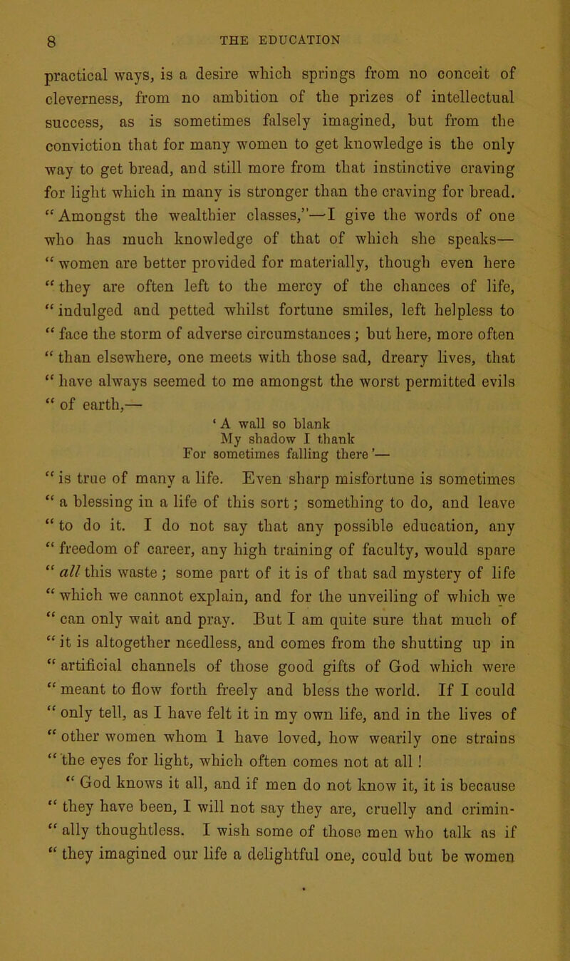 practical ways, is a desire which springs from no conceit of cleverness, from no ambition of the prizes of intellectual success, as is sometimes falsely imagined, hut from the conviction that for many women to get knowledge is the only way to get bread, and still more from that instinctive craving for light which in many is stronger than the craving for bread. “ Amongst the wealthier classes,”—-I give the words of one who has much knowledge of that of which she speaks— “ women are better provided for materially, though even here “ they are often left to the mercy of the chances of life, “indulged and petted whilst fortune smiles, left helpless to “ face the storm of adverse circumstances; hut here, more often “ than elsewhere, one meets with those sad, dreary lives, that “ have always seemed to me amongst the worst permitted evils “ of earth,— 1 A wall so blank My shadow I thank For sometimes falling there ’— “ is true of many a life. Even sharp misfortune is sometimes “ a blessing in a life of this sort; something to do, and leave “ to do it. I do not say that any possible education, any “ freedom of career, any high training of faculty, would spare “ all this waste ; some part of it is of that sad mystery of life “ which we cannot explain, and for the unveiling of which we “ can only wait and pray. But I am quite sure that much of “ it is altogether needless, and comes from the shutting up in “ artificial channels of those good gifts of God which were “ meant to flow forth freely and bless the world. If I could “ only tell, as I have felt it in my own life, and in the lives of “ other women whom 1 have loved, how wearily one strains “ the eyes for light, which often comes not at all ! “ God knows it all, and if men do not know it, it is because “ they have been, I will not say they are, cruelly and crimin- “ ally thoughtless. I wish some of those men who talk as if “ they imagined our life a delightful one, could but be women