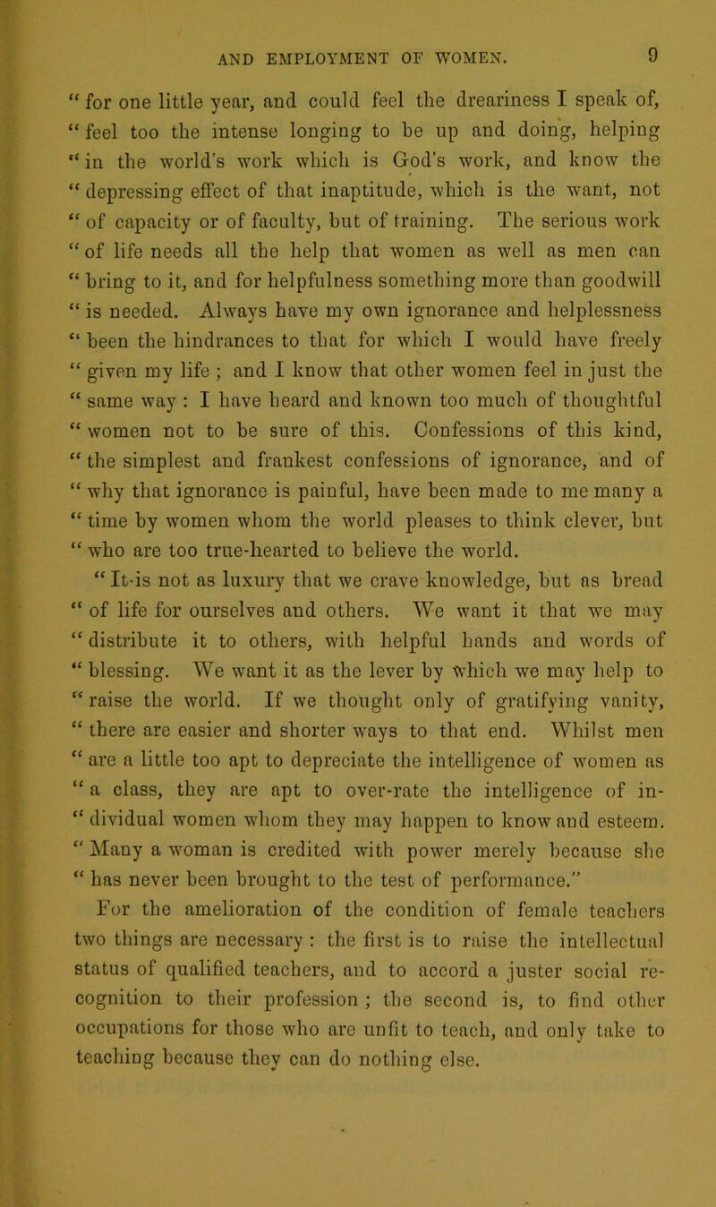 “for one little year, and could feel the dreariness I speak of, “ feel too the intense longing to be up and doing, helping “in the world’s work which is God’s work, and know the “ depressing effect of that inaptitude, which is the want, not “ of capacity or of faculty, hut of training. The serious work “ of life needs all the help that women as well as men can “ bring to it, and for helpfulness something more than goodwill “ is needed. Always have my own ignorance and helplessness “ been the hindrances to that for which I would have freely “ given my life ; and I know that other women feel in just the “ same way : I have heard and known too much of thoughtful “ women not to he sure of this. Confessions of this kind, “ the simplest and frankest confessions of ignorance, and of “ why that ignorance is painful, have been made to me many a “ time by women whom the world pleases to think clever, hut “ who are too true-hearted to believe the world. “ It-is not as luxury that we crave knowledge, hut as bread “ of life for ourselves and others. We want it that we may “ distribute it to others, with helpful hands and words of “ blessing. We want it as the lever by which we may help to “raise the world. If we thought only of gratifying vanity, “ there are easier and shorter ways to that end. Whilst men “ are a little too apt to depreciate the intelligence of women as “ a class, they are apt to over-rate the intelligence of in- dividual women whom they may happen to know and esteem. “ Many a woman is credited with power merely because she “ has never been brought to the test of performance.” For the amelioration of the condition of female teachers two things are necessary : the first is to raise the intellectual status of qualified teachers, and to accord a juster social re- cognition to their profession ; the second is, to find other occupations for those who are unfit to teach, and only take to teaching because they can do nothing else.