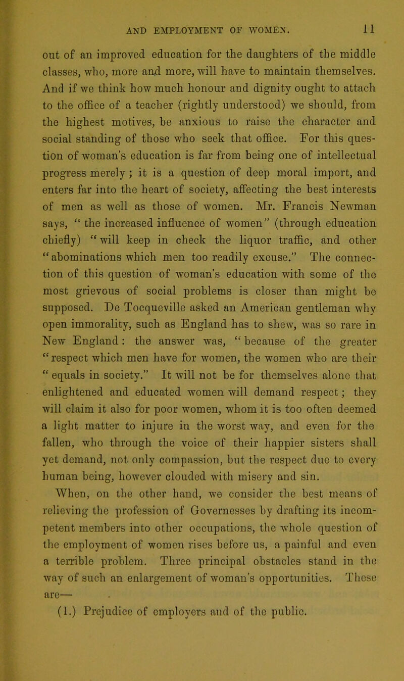 out of an improved education for the daughters of the middle classes, who, more and more, will have to maintain themselves. And if we think how much honour and dignity ought to attach to the office of a teacher (rightly understood) we should, from the highest motives, he anxious to raise the character and social standing of those who seek that office. For this ques- tion of woman’s education is far from being one of intellectual progress merely; it is a question of deep moral import, and enters far into the heart of society, affecting the best interests of men as well as those of women. Mr. Francis Newman says, “ the increased influence of women” (through education chiefly) “ will keep in check the liquor traffic, and other “ abominations which men too readily excuse.” The connec- tion of this question of woman’s education with some of the most grievous of social problems is closer than might be supposed. De Tocqueville asked an American gentleman why open immorality, such as England has to shew, was so rare in New England: the answer was, “ because of the greater “respect which men have for women, the women who are their “ equals in society.” It will not he for themselves alone that enlightened and educated women will demand respect; they will claim it also for poor women, whom it is too often deemed a light matter to injure in the worst way, and even for the fallen, who through the voice of their happier sisters shall yet demand, not only compassion, but the respect due to every human being, however clouded with misery and sin. When, on the other hand, we consider the best means of relieving the profession of Governesses by drafting its incom- petent members into other occupations, the whole question of the employment of women rises before us, a painful and even a terrible problem. Three principal obstacles stand in the way of such an enlargement of woman’s opportunities. These are— (1.) Prejudice of employers and of the public.