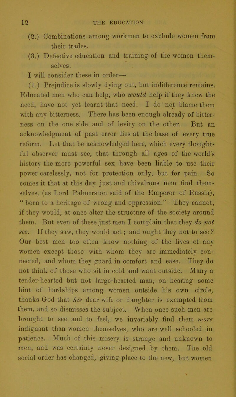 (2.) Combinations among workmen to exclude women from their trades. (3.) Defective education and training of the women them- selves. I will consider these in order— (1.) Prejudice is slowly dying out, hut indifference remains. Educated men who can help, who would, help if they knew the need, have not yet learnt that need. I do not blame them with any bitterness. There has been enough already of bitter- ness on the one side and of levity on the other. But an acknowledgment of past error lies at the base of every true reform. Let that be acknowledged here, which every thought- ful observer must see, that through all ages of the world’s history the more powerful sex have been liable to use their power carelessly, not for protection only, but for pain. So comes it that at this day just and chivalrous men find them- selves, (as Lord Palmerston said of the Emperor of Russia), “ born to a heritage of wrong and oppression.” They cannot, if they wrould, at once alter the structure of the society around them. But even of these just men I complain that they do not see. If they saw, they would act; and ought they not to see ? Our best men too often know nothing of the lives of any women except those with whom they are immediately con- nected, and whom they guard in comfort and ease. They do not think of those who sit in cold and want outside. Many a tender-hearted hut nut large-hearted man, on hearing some hint of hardships among women outside his own circle, thanks God that his dear wife or daughter is exempted from them, and so dismisses the subject. When once such men are brought to see and to feel, we invariably find them 'more indignant than women themselves, who are well schooled in patience. Much of this misery is strange and unknown to men, and was certainly never designed by them. The old social order has changed, giving place to the new, but women