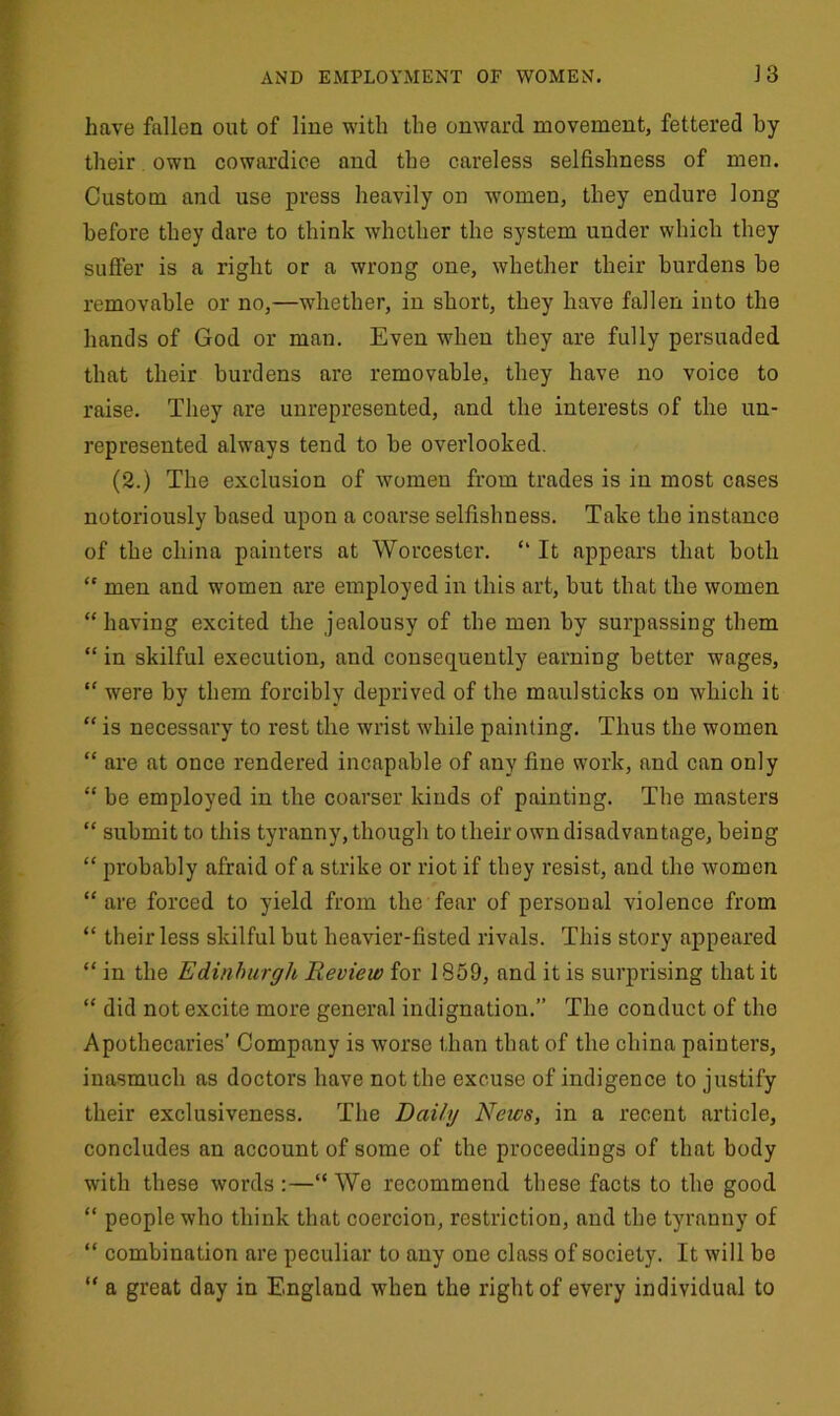 have fallen out of line with the onward movement, fettered by their own cowardice and the careless selfishness of men. Custom and use press heavily on women, they endure long before they dare to think whether the system under which they suffer is a right or a wrong one, whether their burdens be removable or no,—whether, in short, they have fallen into the hands of God or man. Even when they are fully persuaded that their burdens are removable, they have no voice to raise. They are unrepresented, and the interests of the un- represented always tend to be overlooked. (2.) The exclusion of women from trades is in most cases notoriously based upon a coarse selfishness. Take tlio instance of the china painters at Worcester. “ It appears that both “ men and women are employed in this art, but that the women “having excited the jealousy of the men by surpassing them “ in skilful execution, and consequently earning better wages, “ were by them forcibly deprived of the maulsticks on which it “ is necessary to rest the wrist while painting. Thus the women “ are at once rendered incapable of any fine work, and can only “ be employed in the coarser kinds of painting. The masters “ submit to this tyranny, though to their own disadvantage, being “ probably afraid of a strike or riot if they resist, and the women “ are forced to yield from the fear of personal violence from “ their less skilful but heavier-fisted rivals. This story appeared “ in the Edinburgh Review for 1859, and it is surprising that it “ did not excite more general indignation.” The conduct of the Apothecaries’ Company is worse than that of the china painters, inasmuch as doctors have not the excuse of indigence to justify their exclusiveness. The Daily News, in a recent article, concludes an account of some of the proceedings of that body with these words :—“ We recommend these facts to the good “ people who think that coercion, restriction, and the tyranny of “ combination are peculiar to any one class of society. It will be “ a great day in England when the right of every individual to