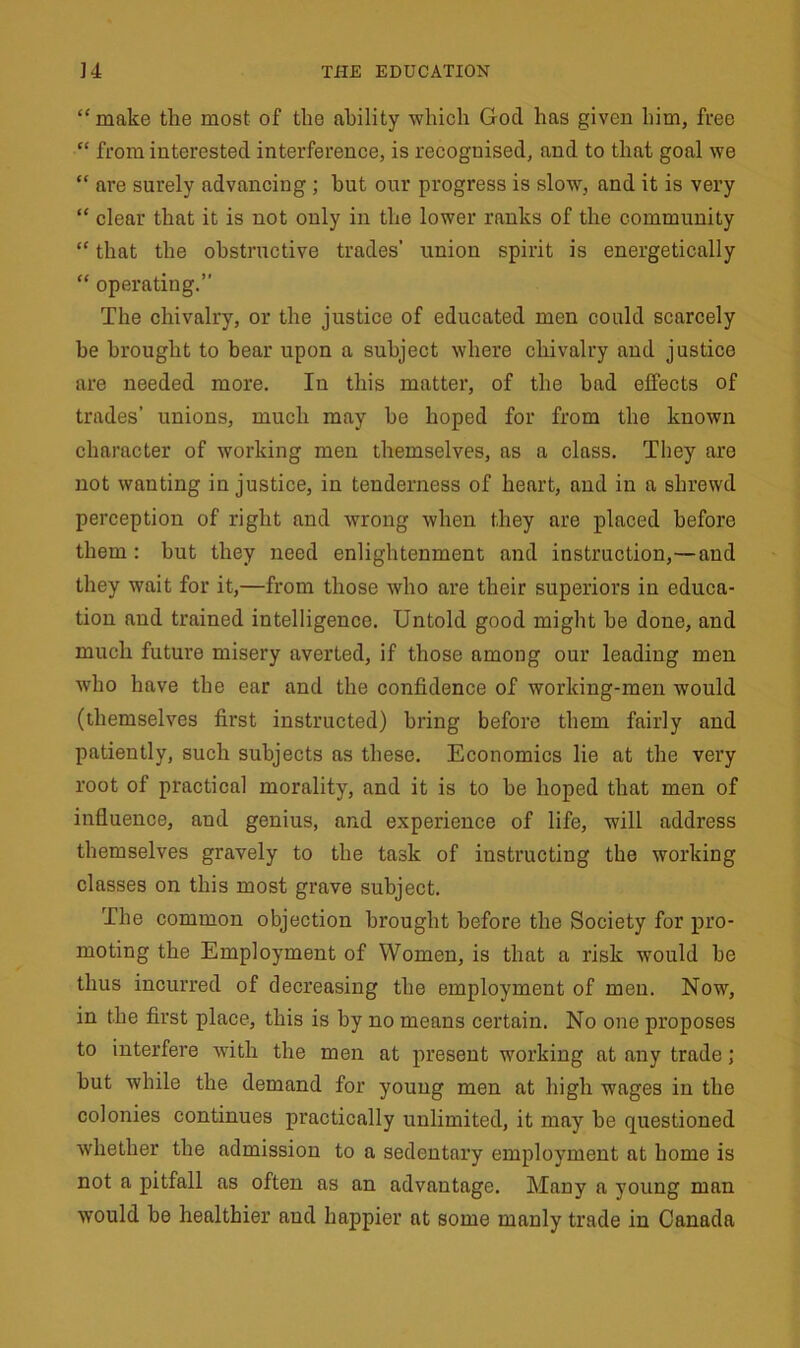 “ make the most of the ability which Gocl has given him, free “ from interested interference, is recoguised, and to that goal we “ are surely advancing; but our progress is slow, and it is very “ clear that it is not only in the lower ranks of the community “ that the obstructive trades’ union spirit is energetically “ operating.” The chivalry, or the justice of educated men could scarcely he brought to bear upon a subject where chivalry and justice are needed more. In this matter, of the bad effects of trades’ unions, much may be hoped for from the known character of working men themselves, as a class. They are not wanting injustice, in tenderness of heart, and in a shrewd perception of right and wrong when they are placed before them : but they need enlightenment and instruction,—and they wait for it,—from those who are their superiors in educa- tion and trained intelligence. Untold good might he done, and much future misery averted, if those among our leading men who have the ear and the confidence of working-men would (themselves first instructed) bring before them fairly and patiently, such subjects as these. Economics lie at the very root of practical morality, and it is to be hoped that men of influence, and genius, and experience of life, will address themselves gravely to the task of instructing the working classes on this most grave subject. The common objection brought before the Society for pro- moting the Employment of Women, is that a risk would be thus incurred of decreasing the employment of men. Now, in the first place, this is by no means certain. No one proposes to interfere with the men at present working at any trade; but while the demand for young men at high wages in the colonies continues practically unlimited, it may be questioned whether the admission to a sedentary employment at home is not a pitfall as often as an advantage. Many a young man would be healthier and happier at some manly trade in Canada