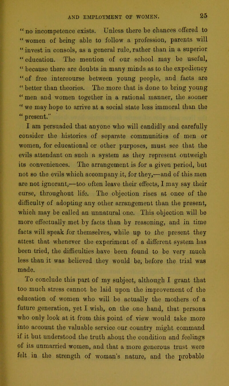 “ no incompetence exists. Unless there he chances offered to “ women of being able to follow a profession, parents will “ invest in consols, as a general rule, rather than in a superior “ education. The mention of our school may be useful, “ because there are doubts in many minds as to the expediency “ of free intercourse between young people, and facts are “ better than theories. The more that is done to bring young “ men and women together in a rational manner, the sooner “ we may hope to arrive at a social state less immoral than the “ present.” I am persuaded that anyone who will candidly and carefully consider the histories of separate communities of men or women, for educational or other purposes, must see that the evils attendant on such a system as they represent outweigh its conveniences. The arrangement is for a given period, but not so the evils which accompany it, for they,—and of this men are not ignorant,—too often leave their effects, I may say their curse, throughout life. The objection rises at once of the difficulty of adopting any other arrangement than the present, which may be called an unnatural one. This objection will be more effectually met by facts than by reasoning, and in time facts will speak for themselves, while up to the present they attest that whenever the experiment of a different system has been tried, the difficulties have been found to be very much less than it was believed they would be, before the trial was made. To conclude this part of my subject, although I grant that too much stress cannot be laid upon the improvement of the education of women who will be actually the mothers of a future generation, yet I wish, on the one hand, that persons who only look at it from this point of view would take more into account the valuable service our country might command if it but understood the truth about the condition and feelings of its unmarried women, and that a more generous trust were felt in the strength of woman’s nature, and the probable