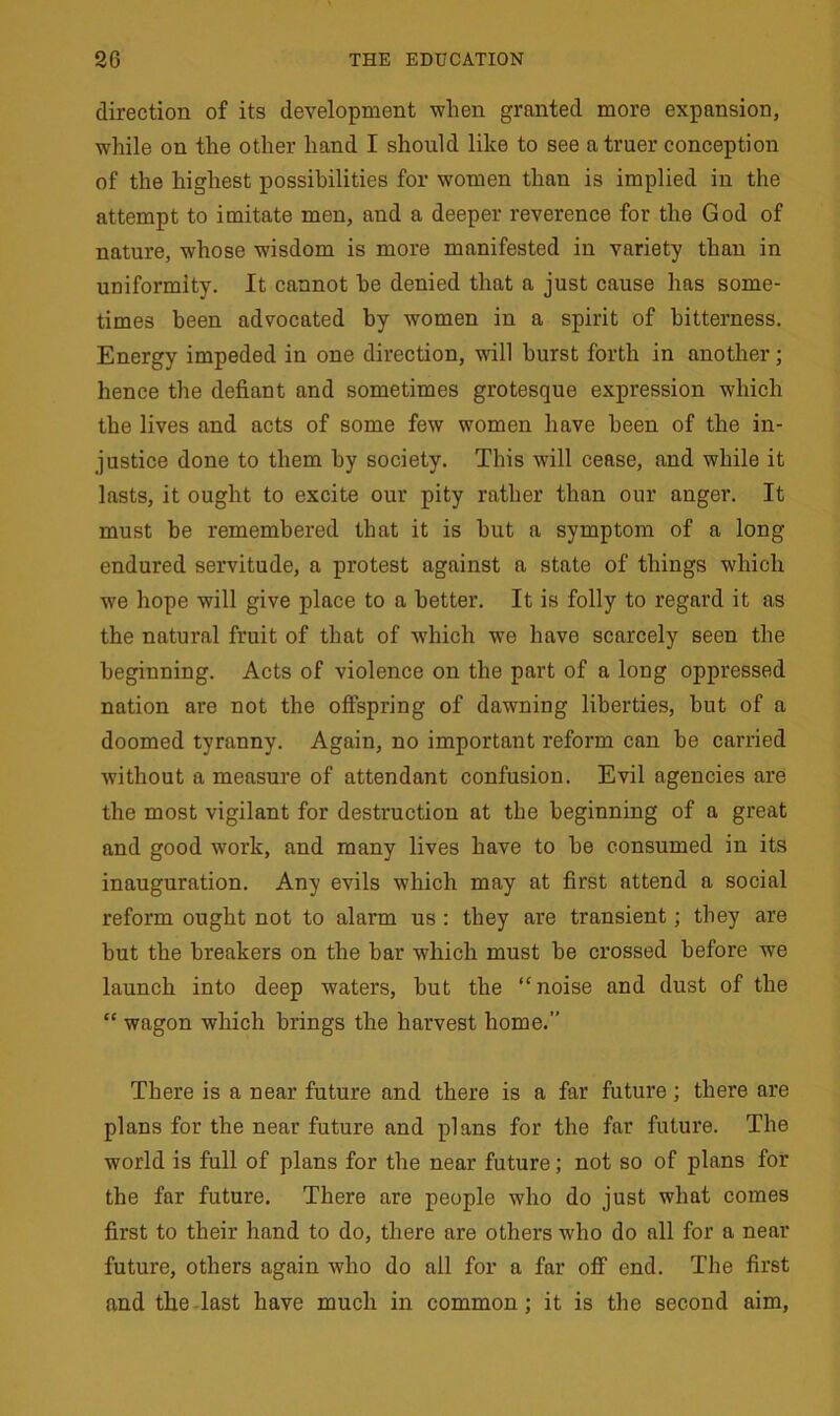 direction of its development when granted more expansion, while on the other hand I should like to see a truer conception of the highest possibilities for women than is implied in the attempt to imitate men, and a deeper reverence for the God of nature, whose wisdom is more manifested in variety than in uniformity. It cannot he denied that a just cause has some- times been advocated by women in a spirit of bitterness. Energy impeded in one direction, will burst forth in another; hence the defiant and sometimes grotesque expression which the lives and acts of some few women have been of the in- justice done to them by society. This will cease, and while it lasts, it ought to excite our pity rather than our anger. It must be remembered that it is hut a symptom of a long endured servitude, a protest against a state of things which we hope will give place to a better. It is folly to regard it as the natural fruit of that of -which we have scarcely seen the beginning. Acts of violence on the part of a long oppressed nation are not the offspring of dawning liberties, but of a doomed tyranny. Again, no important reform can be carried without a measure of attendant confusion. Evil agencies are the most vigilant for destruction at the beginning of a great and good work, and many lives have to be consumed in its inauguration. Any evils which may at first attend a social reform ought not to alarm us : they are transient; they are but the breakers on the bar which must be crossed before we launch into deep waters, but the “noise and dust of the “ wagon which brings the harvest home.” There is a near future and there is a far future; there are plans for the near future and plans for the far future. The world is full of plans for the near future; not so of plans for the far future. There are people who do just what comes first to their hand to do, there are others who do all for a near future, others again who do all for a far off end. The first and the last have much in common; it is the second aim,
