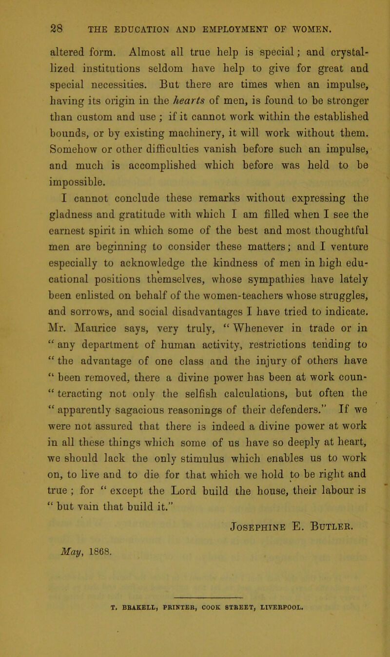 altered form. Almost all true help is special; and crystal- lized institutions seldom have help to give for great and special necessities. But there are times when an impulse, having its origin in the hearts of men, is found to be stronger than custom and use ; if it cannot work within the established bounds, or by existing machinery, it will work without them. Somehow or other difficulties vanish before such an impulse, and much is accomplished which before was held to be impossible. I cannot conclude these remarks without expressing the gladness and gratitude with which I am filled when I see the earnest spirit in which some of the best and most thoughtful men are beginning to consider these matters; and I venture especially to acknowledge the kindness of men in high edu- % cational positions themselves, whose sympathies have lately been enlisted on behalf of the women-teachers whose struggles, and sorrows, and social disadvantages I have tried to indicate. Mr. Maurice says, very truly, “ Whenever in trade or in “ any department of human activity, restrictions tending to “ the advantage of one class and the injury of others have “ been removed, there a divine power has been at work coun- “ teracting not only the selfish calculations, but often the “ apparently sagacious reasonings of their defenders.” If we were not assured that there i3 indeed a divine power at work in all these things which some of us have so deeply at heart, we should lack the only stimulus which enables us to work on, to live and to die for that which we hold to be right and true ; for “ except the Lord build the house, their labour is “ but vain that build it.” Josephine E. Butler. May, 1868. T. BBAKELL, PRINTER, COOK STREET, EIVEBPOOL.