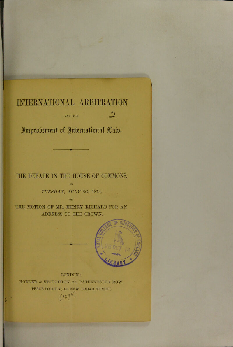 AND THE , |mpr0kmtnt of THE DEBATE IN THE HOESE OF COMMONS, ox TUESDAY, JULY 8th, 1873, THE MOTION OF AIR. HENEY RICHARD FOR AN ADDRESS TO THE CROWN. LONDON: nODDER & STOUGHTON, 27, PATERNOSTER ROW. PEACE SOCIETY, 19, NEW BROAD STREET.