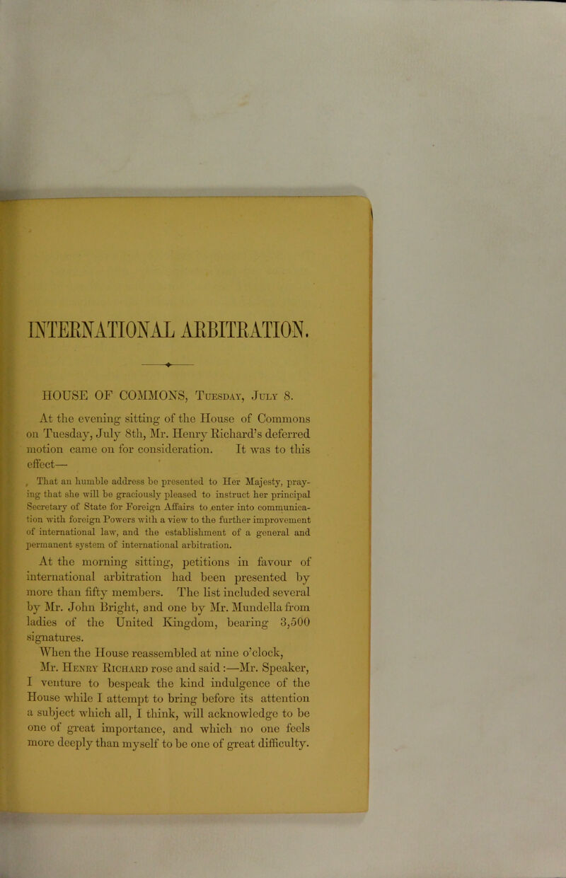 ♦ HOUSE OF COMMONS, Tuesday, July 8. At the evening sitting of the House of Commons on Tuesday, July 8th, Mr. Henry Richard’s deferred motion came on for consideration. It was to this effect— , Tliat an Rumble address Re presented to Her Majesty, pray- ing that she will be gracionsly pleased to instruct her principal Secretary of State for Foreign Affairs to ,enter into communica- tion with foreign Powers with a view to the further improvement of international law, and the establishment of a general and permanent system of international arbitration. At the morning sitting, petitions in favour of international arbitration had been presented by more than fifty members. The list included several 4/ by Mr. John Bright, and one by Mr. Mundellafrom ladies of the United Kingdom, bearing 3,500 signatures. When the House reassembled at nine o’clock, Mr. Henry Richard rose and said:—Mr. Speaker, I venture to bespeak the kind indulgence of the House while I attempt to bring before its attention a subject which all, I think, will acknowledge to be one of great importance, and which no one feels more deeply than myself to be one of great difficulty.