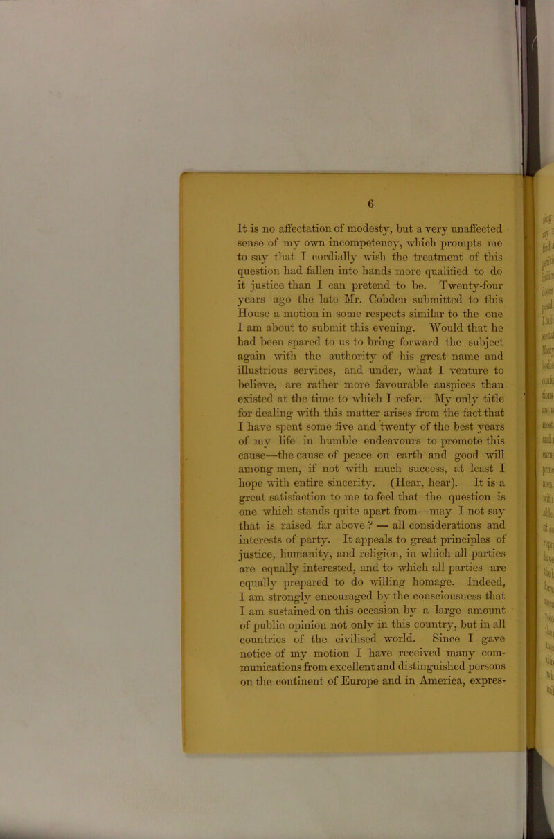 It is no affectation of modesty, but a very unaffected sense of my own incompetency, wliich prompts me to say that I cordially wish the treatment of this question had fallen into hands more qualified to do it justice than I can pretend to be. Twenty-four years ago the late Mr. Cobden submitted to this House a motion in some respects similar to the one I am about to submit this evening. Would that he had been spared to us to bring forward the subject again with tlie authority of his great name and illustrious services, and under, what I venture to believe, are rather more favourable auspices than existed at the time to which I refer. My only title for dealing with this matter arises from the fact that I have spent some five and twenty of the best years of my life in humble endeavours to j)romote this cause—^the cause of peace on earth and good will among men, if not with much success, at least I hope with entire sincerity. (Hear, hear). It is a great satisfaction to me to feel that the question is one which stands quite apart from—may I not say that is raised far above ? — all considerations and interests of party. It appeals to great j)rinciples of justice, humanity, and religion, in which all parties are equally interested, and to which all j>arties are equally prepared to do willing homage. Indeed, I am strongly encouraged by the consciousness that I am sustained on this occasion by a large amount of public opinion not only in this country, but in all countries of the civilised world. Since I gave notice of my motion I have received many com- munications from excellent and distinguished persons on the continent of Europe and in America, expres-