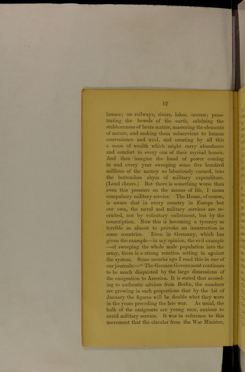 houses; on railways, rivers, lakes, oceans; pene- trating the bowels of the earth, subduing the stubbornness of brute matter, mastering the elements of nature, and making them subservient to human convenience and weal, and creating by all this a mass of wealth which might carry abundance and comfort to every one of their myriad homes. And then * imagine the hand of power coming in and every year sweeping some five hundred millions of the money so laboriously earned, into the bottomless abyss of military expenditm-e. (Loud cheers.) But there is something worse than even this pressure on the means of life, I mean compulsory military service. The House, of course, is aware that in every country in Europe but our own, the naval and military services are re- cruited, not by voluntary enlistment, but by the conscription. Now this is becoming a tyranny so terrible as almost to provoke an insurrection in some countries. Even in Germany, which has given the example—in my ojnnion, the evil example —of sweeping the whole male population into the army, there is a strong reaction setting in against the system. Some months ago I read this in one of our journals:—“ The German Government continues to be much disquieted by the large dimensions of the emigration to America. It is stated that accord- ing to authentic advices from Berlin, the numbers are growing in such proportions that by the 1st of January the figm^es will be double what they were in the years preceding the late war. As usual, the bulk of the emigrants are young men, anxious to avoid military service. It was in reference to this movement that the circular from the War Minister,