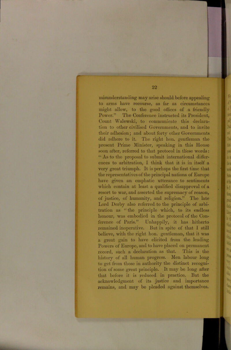 misunderstanding may arise should before appealing to arms have recourse, as far as circumstances might allow, to the good offices of a friendly Power.” The Conference instructed its President, Count Walewski, to communicate this declara- tion to other civilised Governments, and to invite their adhesion; and about forty other Governments did adhere to it. The right hon. gentleman the present Prime Minister, speaking in this House soon after, referred to that protocol in these words: ‘ ‘ As to the proposal to submit international differ- ences to arbitration, I think that it is in itself a very great triumph. It is perhaps the first time that the representatives of the jDrincipal nations of Em’ope have given an emphatic utterance to sentiments which contain at least a qualified disapproval of a resort to war, and asserted the supremacy of reason, of justice, of humanity, and religion.” The late Lord Derby also referred .to the principle of arbi- tration as “ the principle which, to its endless honour, was embodied in the protocol of the Con- ference of Paris.” Unhappily, it has hitherto remained inoperative. But in spite of that I still beheve, with the right hon. gentleman, that it was a great gain to have elicited from the leading Powers of Em:ope, and to have placed on permanent record, such a declaration as that. This is the history of all human progress. Men labour long to get from those in authority the distinct recogni- tion of some great j^rinciple. It may be long after that before it is reduced in practice. But the acknowledgment of its justice and importance remains, and may be pleaded against themselves.