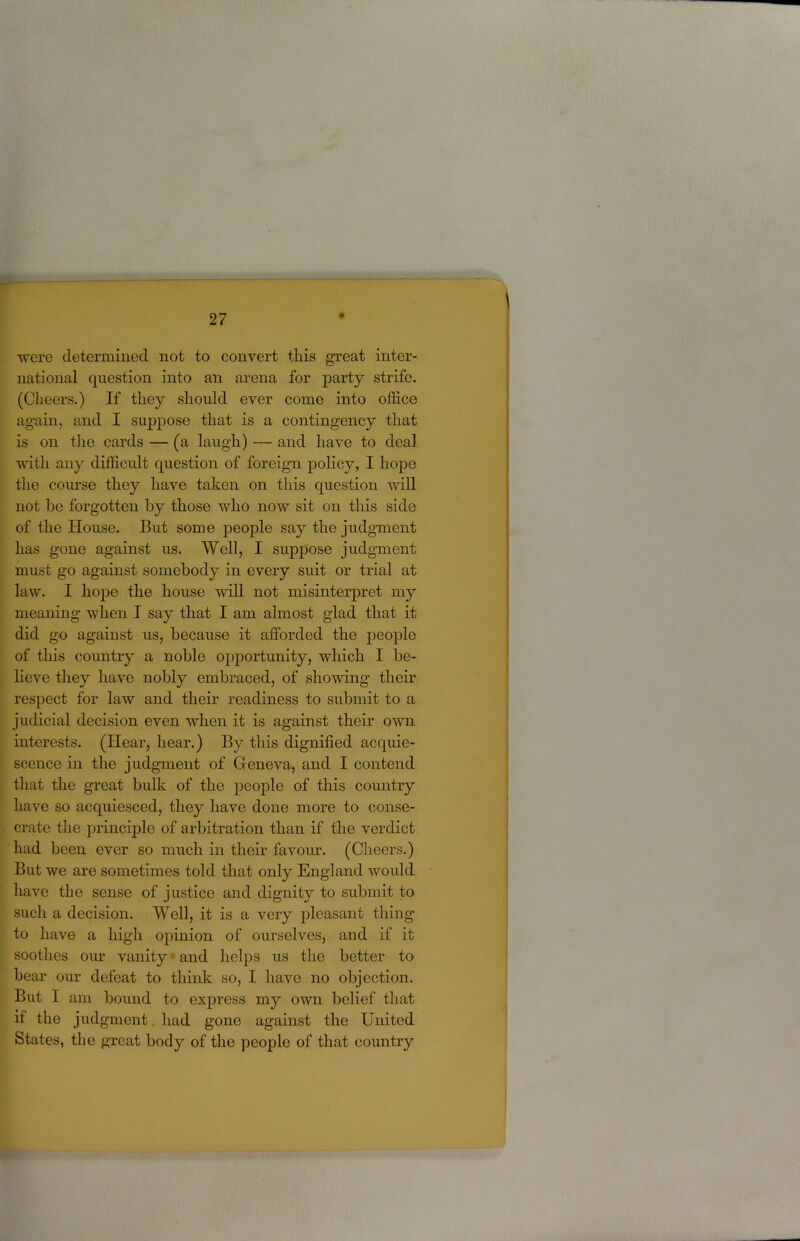 were determined not to convert this great inter- national question into an arena for party strife. (Cheers.) If they should ever come into office again, and I suppose that is a contingency that is on the cards — (a laugh) ■— and have to deal with any difficult question of foreign policy, I hoj)e the course they have taken on this question will not he forgotten by those who now sit on this side of the House. But some people say the judgment has gone against us. Well, I suppose judgment must go against somebody in every suit or trial at law. I hope the house will not misinterpret my meaning when I say that I am almost glad that it did go against us, because it afforded the people of this country a noble opportunity, which I be- lieve they have nobly embraced, of showing their respect for law and their readiness to submit to a judicial decision even when it is against their own interests. (Hear, hear.) By this dignified acquie- scence in the judgment of Geneva, and I contend that the great bulk of the people of this country have so acquiesced, they have done more to conse- crate the princijDle of arbitration than if the verdict had been ever so much in their favour. (Cheers.) But we are sometimes told that only England would have the sense of justice and dignity to submit to such a decision. Well, it is a very pleasant thing to have a high opinion of ourselves, and if it soothes our vanity • and helps us the better to bear our defeat to think so, I have no objection. But I am bound to express my own belief that if the judgment. had gone against the United States, the great body of the people of that country