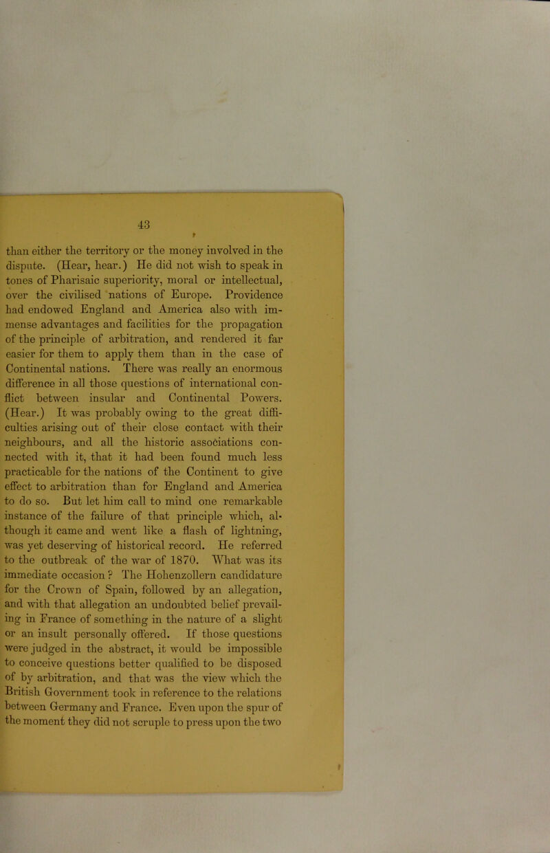 than either the territory or the money involved in the dispute. (Hear, hear.) He did not wish to speak in tones of Pharisaic superiority, moral or intellectual, over the civilised nations of Europe. Providence had endowed England and America also with im- mense advantages and facilities for the propagation of the principle of arbitration, and rendered it far easier for them to apply them than in the case of Continental nations. There was really an enormous difference in all those questions of international con- flict between insular and Continental Powers. (Hear.) It was probably owing to the great diffi- culties arising out of their close contact with their neighbours, and all the historic asso6iations con- nected with it, that it had been found much less practicable for the nations of the Continent to give effect to arbitration than for England and America to do so. But let him call to mind one remarkable instance of the failure of that principle which, al- though it came and went like a flash of lightning, was yet deserving of historical record. He referred to the outbreak of the war of 1870. What was its immediate occasion ? The Hohenzollern candidature for the Crown of Spain, followed by an allegation, and with that allegation an undoubted belief prevail- ing in Prance of something in the nature of a slight or an insult personally offered. If those questions were judged in the abstract, it would be impossible to conceive questions better qualified to be disposed of by arbitration, and that was the view which the British G-overnment took in reference to the relations between Grermany and France. Even upon the spur of the moment they did not scruple to press upon the two