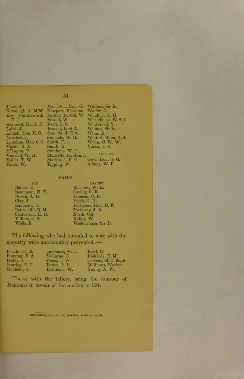 Jones, J. Kavanagli, A. M’M. Kay - Sliuttlewortli, tj. J. Kinnaii’d, Hn. A. F. Laii’d, J„ Liddell, Hon. H. G. Lowther, J. Lyttelton, Hon. C. G. Macfie, R. A. M’Lagan, P. Maxwell, W. H. Mellor, T. W. MiUer, W. Monckton, Hon. G. Newport, Viscount Parker, Lt.-Ool. W. Powell, ~W. Read, C. S. Russell, Lord A, Samuda, J. D’A. Simonds, W. B. Smith, P. C. Smith, R. Stanhope, W. T. Stansfeld, Rt. Hon. Starkie, J. P. C. Tipping, W. Wallace, Sir R. Walter, J. WhaUey, G. H. Wheelhouse, W. S. J. Whitbread, S. Wilmot, Sir H. Winn, R. Winterhotham, H. S. W3mn, 0. W. W. Torke, J. R. TELLERS. ’ Glyn, Hon. G. G. Adams, W. P. EOB Baines, E. Beaumont, H. F. Brown, A. H. Clay, J. Lancaster, J. Rothschild, N. M. Samuelson, H. B. Villiers, C. P. Wells, E. PAIRS. AGAINST. Bolckow, W. H. Cawley, C. E. Denison, C. B. Finch, G. H. Fortescue, Hon. D. F. Mowbray, J. R. North, Col. Ridley, W. Wedderburn, Sir D. The following who had intended to vote with the majority were unavoidably prevented:— Backhouse, E. Bowring, E. A. Dodds, J. Gourley, E. T. Hadfield, G. Lawrence, Sir J. McLaren, D. Pease, J. W. Potter, T. B. Rathbone, W. Reed, 0. Richards, E. M. Torrens, McCuUagh Williams, Watkyn Young, A. W. These, with the tellers, bring the number of Members in favour of the motion to 124. WERTBEDIER, LEA AND CO., FRIMTER8, FINBBDRT CIRODB.