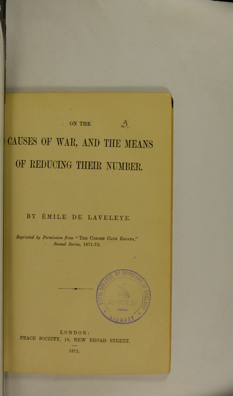 . ON THE 3. CAUSES OF WAR, AND THE MEANS OF REDUCING THEIR NUMBER. BY EMILE DE LAYELEYE. Reprinted, hj Permission from “ The Cobden Club Essays,” Second Series, 1871-72. LONDON: PEACE SOCIETY, 19, NEW BEOAD STEEET. 1872.