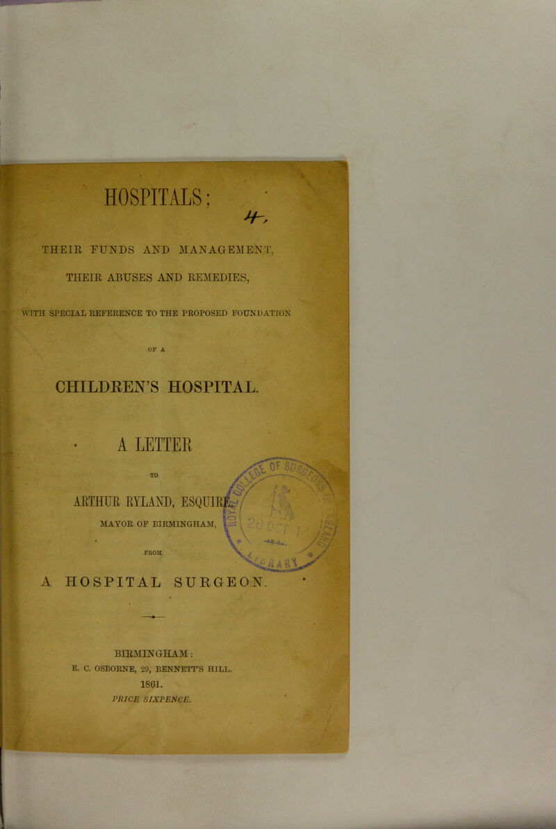 HOSPITALS; THEIR FUNDS AND MANAGEMENT, THEIR ABUSES AND REMEDIES, WITH SPECIAL REFERENCE TO THE PROPOSED FOUNDATION OF A CHILDREN’S HOSPITAL. A LETTER TO ARTHUR BYLAW), ESQUIRI MAYOR OF BIRMINGHAM, FKOM A HOSPITAL SURGEON. BIRMINGHAM: E. C. OSBORNE, 29, BENNETT’S HILL. 1861. PRICE SIXPENCE.