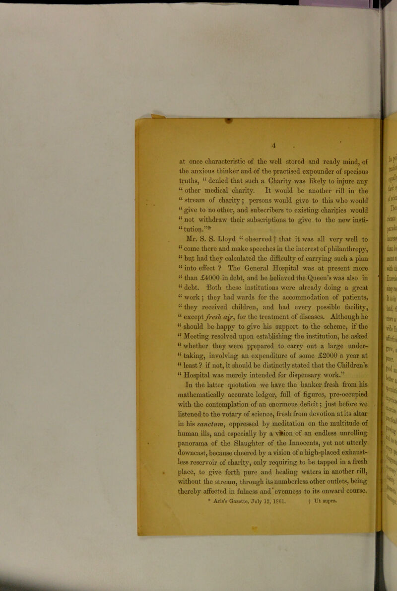 at once characteristic of the well stored and ready mind, of the anxious thinker and of the practised expounder of specious truths, “ denied that such a Charity was likely to injure any “ other medical charity. It would be another rill in the “ stream of charity ; persons would give to this who would “ give to no other, and subscribers to existing, charifies would “ not withdraw their subscriptions to give to the new insti- “ tution.”* Mr. S. S. Lloyd “ observed f that it was all very well to “ come there and make speeches in the interest of philanthropy, “ but had they calculated the difficulty of carrying such a plan “ into effect ? The General Hospital was at present more “ than £4000 in debt, and he believed the Queen’s was also in “ debt. Both these institutions were already doing a great u work ; they had wards for the accommodation of patients, u they received children, and had every possible facility, u except fresh ajr, for the treatment of diseases. Although he “ should be happy to give his support to the scheme, if the “ Meeting resolved upon establishing the institution, he asked “ whether they were prepared to carry out a large under- “ taking, involving an expenditure of some £2000 a year at u least ? if not, it should be distinctly stated that the Children’s “ Hospital was merely intended for dispensary work.” In the latter quotation we have the banker fresh from his mathematically accurate ledger, full of figures, pre-occupied ■with the contemplation of an enormous deficit; just before we listened to the votary of science, fresh from devotion at its altar in his sanctum, oppressed by meditation on the multitude of human ills, and especially by a vision of an endless unrolling panorama of the Slaughter of the Innocents, yet not utterly downcast, because cheered by a vision of a high-placed exhaust- less reservoir of charity, only requiring to be tapped in a fresh place, to give forth pure and healing waters in another rill, without the stream, through its numberless other outlets, being thereby affected in fulness and' evenness to its onward course. * Aris’s Gazette, July 13, 1SG1. f Ut supra.