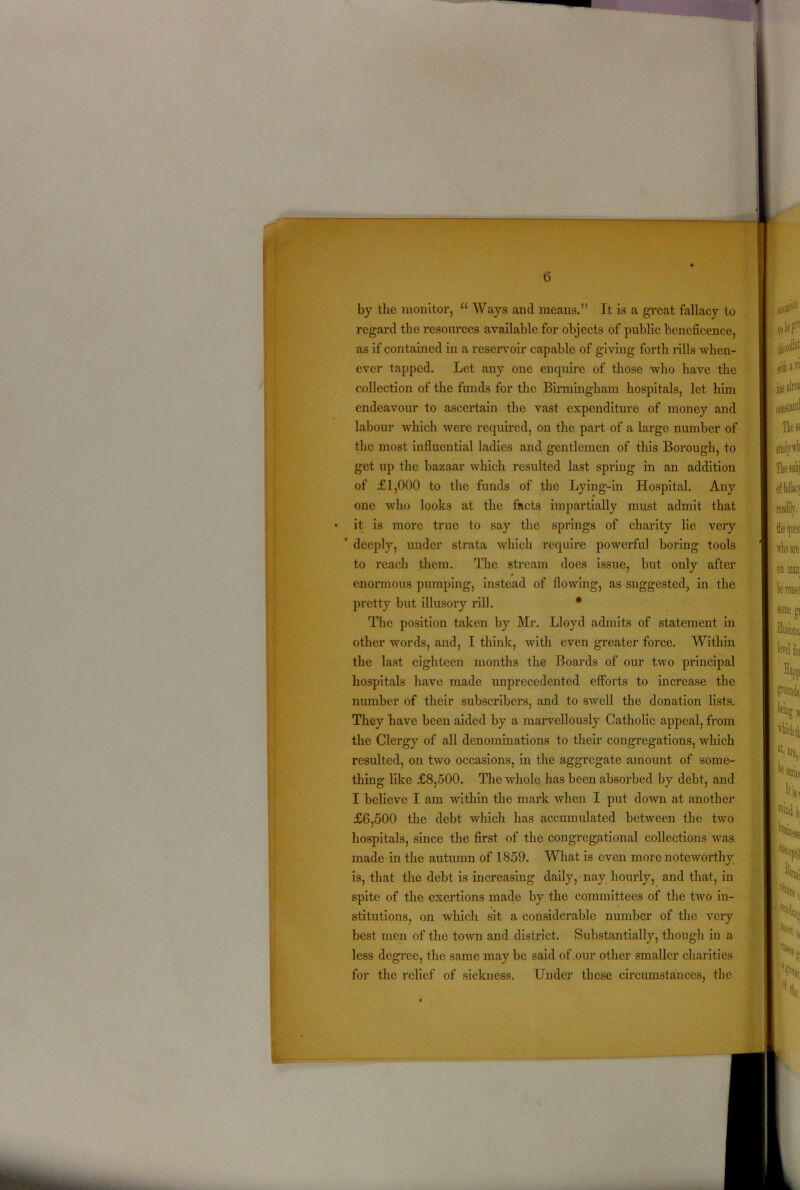by the monitor, “ Ways and means.” It is a great fallacy to regard the resources available for objects of public beneficence, as if contained in a reservoir capable of giving forth rills when- ever tapped. Let any one enquire of those who have the collection of the funds for the Birmingham hospitals, let him endeavour to ascertain the vast expenditure of money and labour which were required, on the part of a large number of the most influential ladies and gentlemen of this Borough, to get up the bazaar which resulted last spring in an addition of £1,000 to the funds of the Lying-in Hospital. Any one who looks at the facts impartially must admit that • it is more true to say the springs of charity lie very * deeply, under strata which require powerful boring tools to reach them. The stream does issue, but only after enormous pumping, instead of flowing, as suggested, in the pretty but illusory rill. * The position taken by Mr. Lloyd admits of statement in other words, and, I think, with even greater force. Within the last eighteen months the Boards of our two principal hospitals have made unprecedented efforts to increase the number of their subscribers, and to swell the donation lists. They have been aided by a marvellously Catholic appeal, from the Clergy of all denominations to their congregations, which resulted, on two occasions, in the aggregate amount of some- thing like £8,500. The whole has been absorbed by debt, and I believe I am within the mark when I put down at another £6,500 the debt which has accumulated between the two hospitals, since the first of the congregational collections was made in the autumn of 1859. What is even more noteworthy is, that the debt is increasing daily, nay hourly, and that, in spite of the exertions made by the committees of the two in- stitutions, on which sit a considerable number of the very best men of the town and district. Substantially, though in a less degree, the same may be said of .our other smaller charities for the relief of sickness. Under these circumstances, the
