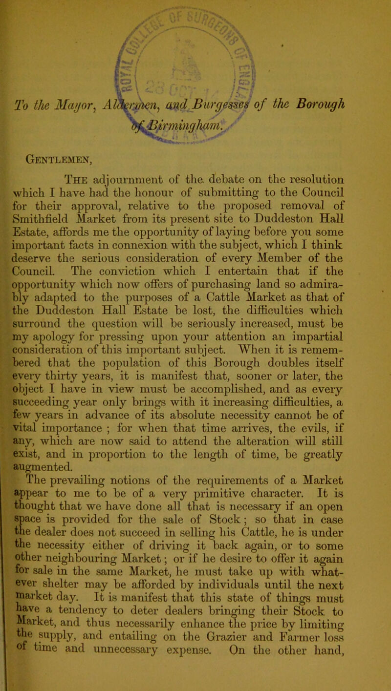 To the Mayor, Alttyrmen, and Burgesses of the Borough Gentlemen, The adjournment of the. debate on the resolution which I have had the honour of submitting to the Council for their approval, relative to the proposed removal of Smithfield Market from its present site to Duddeston Hall Estate, affords me the opportu nity of laying before you some important facts in connexion with the subject, which I think deserve the serious consideration of every Member of the Council. The conviction which I entertain that if the opportunity which now offers of purchasing land so admira- bly adapted to the purposes of a Cattle Market as that of the Duddeston Hall Estate be lost, the difficulties which surround the question will be seriously increased, must be my apology for pressing upon your attention an impartial consideration of this important subject. When it is remem- bered that the population of this Borough doubles itself eveiy thirty years, it is manifest that, sooner or later, the object I have in view must be accomplished, and as every succeeding year only brings with it increasing difficulties, a few years in advance of its absolute necessity cannot be of vital importance ; for when that time arrives, the evils, if any, which are now said to attend the alteration will still exist, and in proportion to the length of time, be greatly augmented. The prevailing notions of the requirements of a Market appear to me to be of a very primitive character. It is thought that we have done all that is necessary if an open space is provided for the sale of Stock; so that in case the dealer does not succeed in selling his Cattle, he is under the necessity either of driving it back again, or to some other neighbouring Market; or if he desire to offer it again for sale in the same Market, he must take up with what- ever shelter may be afforded by individuals until the next market day. It is manifest that this state of things must have a tendency to deter dealers bringing their Stock to Market, and thus necessarily enhance the price by limiting the supply, and entailing on the Grazier and Farmer loss of time and unnecessary expense. On the other hand,