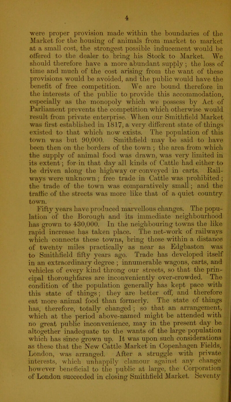 were proper provision made within the boundaries of the Market for the housing of animals from market to market at a small cost, the strongest possible inducement would be offered to the dealer to bring his Stock to Market. We should therefore have a more abundant supply ; the loss of time and much of the cost arising from the want of these provisions would be avoided, and the public would have the benefit of free competition. We are bound therefore in the interests of the public to provide this accommodation, especially as the monopoly which we possess by Act of Parliament prevents the competition which otherwise would result from private enterprise. When our Smithfield Market was first established in 1817, a very different state of things existed to that which now exists. The population of this town was but 90,000. Smithfield may be said to have been then on the borders of the town ; the area from which the supply of animal food was drawn, was very limited in its extent; for in that day all kinds of Cattle had either to be driven along the highway or conveyed in carts. Rail- ways were unknown; free trade in Cattle was prohibited; the trade of the town was comparatively small; and the traffic of the streets was more like that of a quiet country town. Fifty years have produced marvellous changes. The popu- lation of the Borough and its immediate neighbourhood has grown to 430,000. In the neighbouring towns the like rapid increase has taken place. The net-work of railways which connects these towns, bring those within a distance of twenty miles practically as near as Edgbaston was to Smithfield fifty years ago. Trade has developed itself in an extraordinary degree ; innumerable wagons, carts, and vehicles of every kind throng our streets, so that the prin- cipal thoroughfares are inconveniently over-crowded. The condition of the population generally has kept pace with this state of things; they are better off, and therefore eat more animal food than formerly. The state of things has, therefore, totally changed ; so that an arrangement, which at the period above-named might be attended with no great public inconvenience, may in the present day be altogether inadequate to the wants of the large population which has since grown up. It was upon such considerations as these that the New Cattle Market in Copenhagen Fields, London, was arranged. After a struggle with private interests, which unhappily clamour against any change however beneficial to the public at large, the Corporation of London succeeded in closing Smithfield Market. Seventy