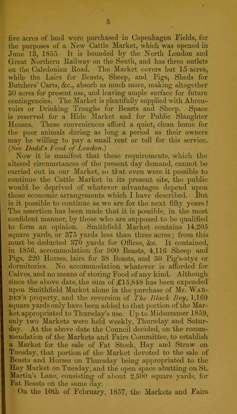 live acres of land were purchased in Copenhagen Fields, for the purposes of a New Cattle Market, which was opened in June 13, 1855. It is bounded by the North London and Great Northern Kailway on the South, and has three outlets on the Caledonian Road. The Market covers hut 15 acres, while the Lairs for Beasts, Sheep, and Pigs, Sheds for Butchers’ Carts, &c., absorb as much more, making altogether 30 acres for present use, and leaving ample surface for future contingencies. The Market is plentifully supplied Avitli Abreu- voirs or Drinking Troughs for Beasts and Sheep. Space is reserved for a Hide Market and for Public Slaughter Houses. These conveniences afford a quiet, clean home for the poor animals during as long a period as their owners may be willing to pay a small rent or toll for this service. {See Dodd's Food of London.) Now it is manifest that these requirements, which the altered circumstances of the present day demand, cannot be carried out in our Market, so that even were it possible to continue the Cattle Market in its present site, the public Avould be deprived of Avhatever advantages depend upon those economic arrangements which I have described. But is it possible to continue as we are for the next fifty years ? The assertion has been made that it is possible, in the most confident manner, by those who are supposed to be qualified to form an opinion. Smithfield Market contains 14,205 square yards, or 375 yards less than three acres; from this must be deducted 370 yards for Offices, &c. It contained, in 1856, accommodation for 900 Beasts, 4,116 Sheep and Pigs, 220 Horses, lairs for 38 Beasts, and 30 Pig’s-stys or dormitories. No accommodation whatever is afforded for Calves, and no means of storing Food of any kind. Although since the above date, the sum of £15,848 has been expended upon Smithfield Market alone in the purchase of Mr. War- den’s property, and the reversion of The Black Boy, 1,169 square yards only have been added to that portion of the Mar- ket appropriated to Thursday’s use. Up to Midsummer 1859, only two Markets were held weekly, Thursday and Satur- day. At the above date the Council decided, on the recom- mendation of the Markets and Fairs Committee, to establish a Market for the sale of Fat Stock, Hay and Straw on Tuesday, that portion of the Market devoted to the sale of Beasts and Horses on Thursday being appropriated to the Hay Market on Tuesday, and the open space abutting on St. Martin’s Lane, consisting of about 2,500 square yards, for Fat Beasts on the same day. On the 10th of February, 1857, the Markets and Fairs