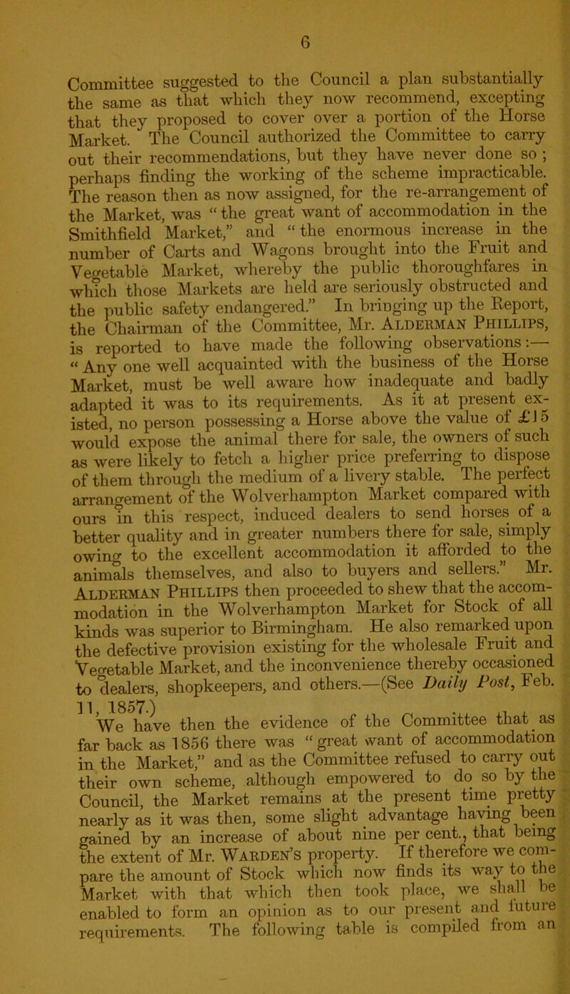 Committee suggested to the Council a plan substantially the same as that which they now recommend, excepting that they proposed to cover over a portion of the Horse Market. The Council authorized the Committee to cany out their recommendations, but they have never done so ; perhaps finding the working of the scheme impracticable. The reason then as now assigned, for the re-arrangement of the Market, was “ the great want of accommodation in the Smithfield Market,” and “the enormous increase in the number of Carts and Wagons brought into the Fruit and Vegetable Market, whereby the public thoroughfares in winch those Markets are held are seriously obstructed and the public safety endangered.” In bringing up the Report, the Chairman of the Committee, Mr. Alderman Phillips, is reported to have made the following observations:— “ Any one well acquainted with the business of the Horse Market, must be well aware how inadequate and badly adapted it was to its requirements. As it at present ex- isted, no person possessing a Horse above the value of £15 would expose the animal there for sale, the owners of such as were likely to fetch a higher price preferring to dispose of them through the medium of a livery stable. The perfect arrangement of the Wolverhampton Market compared with ours m this respect, induced dealers to send horses of a better quality and in greater numbers there for sale, simply owing to the excellent accommodation it afforded to the animals themselves, and also to buyers and sellers.” Mr. Alderman Phillips then proceeded to shew that the accom- modation in the Wolverhampton Market for Stock of all kinds was superior to Birmingham. He also remarked upon the defective provision existing for the wholesale Fruit and Vegetable Market, and the inconvenience thereby occasioned to dealers, shopkeepers, and others.—(See Daily Post, Feb. We have then the evidence of the Committee that. as far back as 1856 there was “ great want of accommodation in the Market,” and as the Committee refused to carry out their own scheme, although empowered to do so by the Council, the Market remains at the present time pretty nearly as it was then, some slight advantage having been gained by an increase of about nine per cent., that being the extent of Mr. Warden’s property. If therefore we com- pare the amount of Stock which now finds its way to the Market with that which then took place, we shall e| enabled to form an opinion as to our present and lutuiei requirements. The following table is compiled f rom an I
