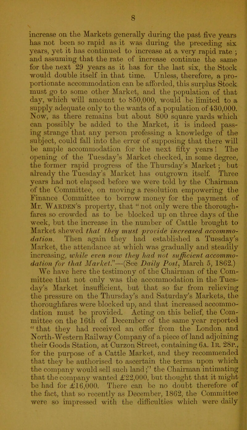 increase on the Markets generally during the past five years has not been so rapid as it was during the preceding six years, yet it has continued to increase at a very rapid rate ; and assuming that the rate of increase continue the same for the next 29 years as it has for the last six, the Stock would double itself in that time. Unless, therefore, a pro- portionate accommodation can be afforded, this surplus Stock must go to some other Market, and the population of that day, which will amount to 850,000, would be limited to a supply adequate only to the wants of a population of 430,000. Now, as there remains but about 800 square yards which can possibly be added to the Market, it is indeed pass- ing strange that any person professing a knowledge of the subject, could fall into the error of supposing that there will be ample accommodation for the next fifty years ! The opening of the Tuesday’s Market checked, in some degree, the former rapid progress of the Thursday’s Market; but already the Tuesday’s Market has outgrown itself. Three years had not elapsed before we were told by the Chairman of the Committee, on moving a resolution empowering the Finance Committee to borrow money for the payment of Mr. Warden’s property, that “not only were the thorough- fares so crowded as to be blocked up on three days of the week, but the increase in the number of Cattle brought to Market shewed that, they must 'provide increased accommo- dation. Then again they had established a Tuesday’s Market, the attendance at which was gradually and steadily increasing, while even now they had not sufficient accommo- dation for that Market—(See Daily Post, March 5, 18G2.) We have here the testimony of the Chairman of the Com- mittee that not only was the accommodation in the Tues- day’s Market insufficient, but that so far from relieving the pressure on the Thursday’s and Saturday’s Markets, the thoroughfares were blocked up, and that increased accommo- dation must be provided. Acting on this belief, the Com- mittee on the 16th of December of the same year reported “ that they had received an offer from the London and North-Western Railway Company of a piece of land adjoining their Goods Station, at Curzon Street, containing 6a. 1r. 28p., for the purpose of a Cattle Market, and they recommended that they be authorised to ascertain the terms upon which the company would sell such land;” the Chairman intimating that the company wanted £22,000, but thought that it might be had for £16,000. There can be no doubt therefore of the fact, that so recently as December, 1862, the Committee were so impressed with the difficulties which were daily