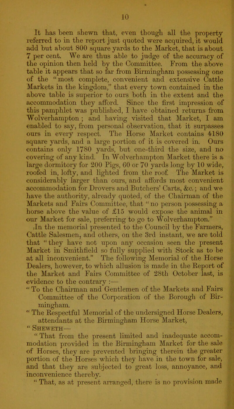 It lias been shewn that, even though all the property referred to in the report just quoted were acquired, it would add but about 800 square yards to the Market, that is about 7 per cent. We are thus able to judge of the accuracy of the opinion then held by the Committee. From the above table it appears that so far from Birmingham possessing one of the “most complete, convenient and extensive Cattle Markets in the kingdom,” that every town contained in the above table is superior to ours both in the extent and the accommodation they afford. Since the first impression of this pamphlet was published, I have obtained returns from Wolverhampton ; and having visited that Market, I am enabled to say, from personal observation, that it surpasses ours in every respect. The Horse Market contains 4180 square yards, and a large portion of it is covered in. Ours contains only 1780 yards, but one-third the size, and no covering of any kind. In Wolverhampton Market there is a large dormitory for 200 Pigs, GO or 70 yards long by 10 wide, roofed in, lofty, and lighted from the roof. The Market is considerably larger than ours, and affords most convenient accommodation for Drovers and Butchers’ Carts, &c.; and we have the authority, already quoted, of the Chairman of the Markets and Fairs Committee, that “no person possessing a horse above the value of £15 would expose the animal in our Market for sale, preferring to go to Wolverhampton.” ,In the memorial presented to the Council by the Farmers, Cattle Salesmen, and others, on the 3rd instant, we are told that “they have not upon any occasion seen the present Market in Smithfield so fully supplied with Stock as to be at all inconvenient.” The following Memorial of the Horse Dealers, however, to which allusion is made in the Report of the Market and Fairs Committee of 28th October last, is evidence to the contrary :— “ To the Chairman and Gentlemen of the Markets and Fairs Committee of the Corporation of the Borough of Bir- mingham. “ The Respectful Memorial of the undersigned Horse Dealers, attendants at the Birmingham Horse Market, “ Sheweth— “ That from the present limited and inadequate accom- modation provided in the Birmingham Market for the sale of Horses, they are prevented bringing therein the greater portion of the Horses which they have in the town for sale, and that they are subjected to great loss, annoyance, and inconvenience thereby. “ That, as at present arranged, there is no provision made