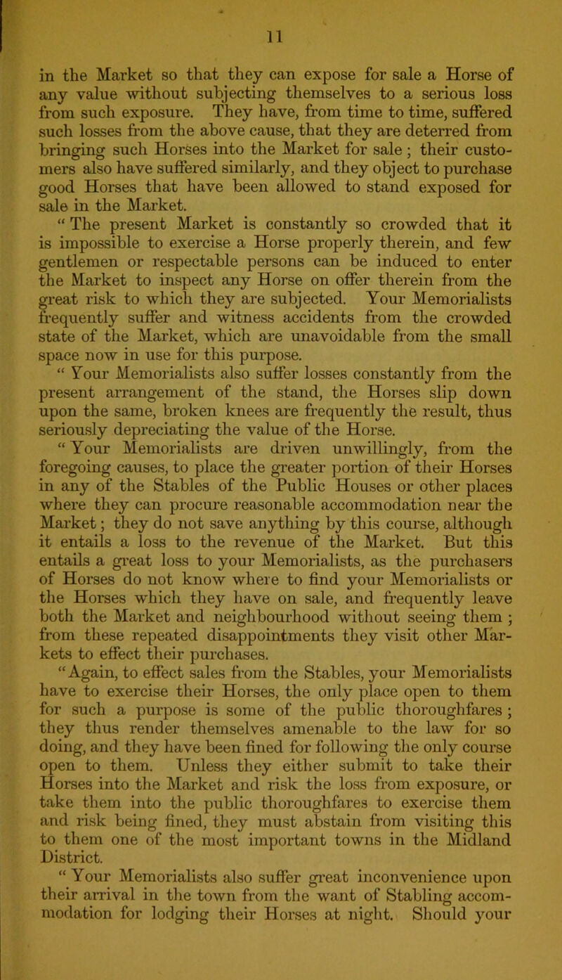 in the Market so that they can expose for sale a Horse of any value without subjecting themselves to a serious loss from such exposure. They have, from time to time, suffered such losses from the above cause, that they are deterred from bringing such Horses into the Market for sale ; their custo- mers also have suffered similarly, and they object to purchase good Horses that have been allowed to stand exposed for sale in the Market. “ The present Market is constantly so crowded that it is impossible to exercise a Horse properly therein, and few gentlemen or respectable persons can be induced to enter the Market to inspect any Horse on offer therein from the great risk to which they are subjected. Your Memorialists frequently suffer and witness accidents from the crowded state of the Market, which are unavoidable from the small space now in use for this purpose. “ Your Memorialists also suffer losses constantly from the present arrangement of the stand, the Horses slip down upon the same, broken knees are frequently the result, thus seriously depreciating the value of the Horse. “ Your Memorialists are driven unwillingly, from the foregoing causes, to place the greater portion of them Horses in any of the Stables of the Public Houses or other places where they can procure reasonable accommodation near the Market; they do not save anything by this course, although it entails a loss to the revenue of the Market. But this entails a great loss to your Memorialists, as the purchasers of Horses do not know where to find your Memorialists or the Horses which they have on sale, and frequently leave both the Market and neighbourhood without seeing them ; from these repeated disappointments they visit other Mar- kets to effect their purchases. “Again, to effect sales from the Stables, your Memorialists have to exercise them Horses, the only place open to them for such a purpose is some of the public thoroughfares ; they thus render themselves amenable to the law for so doing, and they have been fined for following the only course open to them. Unless they either submit to take their Horses into the Market and risk the loss from exposure, or take them into the public thoroughfares to exercise them and risk being fined, they must abstain from visiting this to them one of the most important towns in the Midland District. “ Your Memorialists also suffer great inconvenience upon their arrival in the town from the want of Stabling accom- modation for lodging their Horses at night. Should your