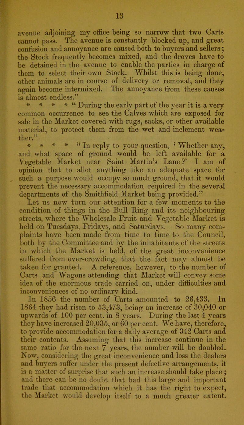 avenue adjoining my office being so narrow that two Carts cannot pass. The avenue is constantly blocked up, and great confusion and annoyance are caused both to buyers and sellers; the Stock frequently becomes mixed, and the droves have to be detained in the avenue to enable the parties in charge of them to select their own Stock. Whilst this is being done, other animals are in course of delivery or removal, and they again become intermixed. The annoyance from these causes is almost endless.” * * * * “ During the early part of the year it is a very common occurrence to see the Calves which are exposed for sale in the Market covered with rugs, sacks, or other available material, to protect them from the wet and inclement wea- ther.” * * * * u In reply to your question, ‘ Whether any, and what space of ground would be left available for a Vegetable Market near Saint Martin’s Lane?’ I am of opinion that to allot anything like an adequate space for such a purpose would occupy so much ground, that it would prevent the necessary accommodation required in the several departments of the Smithfield Market being provided.” Let us now turn our attention for a few moments to the condition of things in the Bull Ring and its neighbouring streets, where the Wholesale Fruit and Vegetable Market is held on Tuesdays, Fridays, and Saturdays. So many com- plaints have been made from time to time to the Council, both by the Committee and by the inhabitants of the streets in which the Market is held, of the great inconvenience suffered from over-crowding, that the fact may almost be taken for granted. A reference, however, to the number of Carts and Wagons attending that Market will convey some idea of the enormous trade carried on, under difficulties and inconveniences of no ordinary kind. In 1856 the number of Carts amounted to 26,433. In 1864 they had risen to 53,473, being an increase of 30,040 or upwards of 100 per cent, in 8 years. During the last 4 years they have increased 20,035, or 60 per cent. We have, therefore, to provide accommodation for a daily average of 342 Carts and their contents. Assuming that this increase continue in the same l’atio for the next 7 years, the number will be doubled. Now, considering the great inconvenience and loss the dealers and buyers suffer under the present defective arrangements, it is a matter of surprise that such an increase should take place ; and there can be no doubt that had this large and important trade that accommodation which it has the right to expect, the Market would develop itself to a much greater extent.