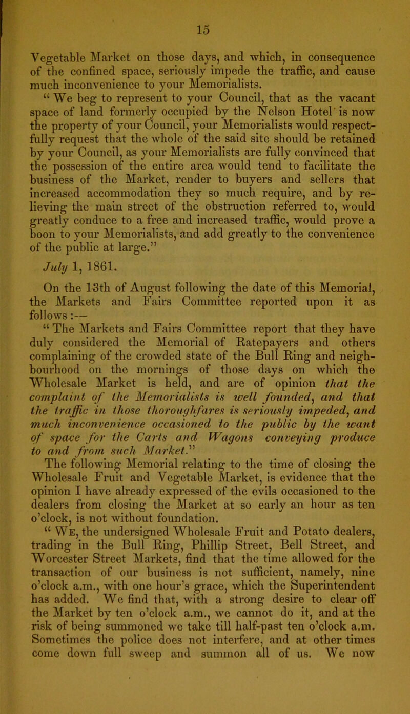 Vegetable Market on those clays, and which, in consequence of the confined space, seriously impede the traffic, and cause much inconvenience to your Memorialists. “We beg to represent to your Council, that as the vacant space of land formerly occupied by the Nelson Hotel' is now the property of your Council, your Memorialists would respect- fully request that the whole of the said site should be retained by your Council, as your Memorialists are fully convinced that the possession of the entire area would tend to facilitate the business of the Market, render to buyers and sellers that increased accommodation they so much require, and by re- lieving the main street of the obstruction referred to, would greatly conduce to a free and increased traffic, would prove a boon to your Memorialists, and add greatly to the convenience of the public at large.” July 1, 1861. On the 13th of August following the date of this Memorial, the Markets and Fairs Committee reported upon it as follows:— “The Markets and Fairs Committee report that they have duly considered the Memorial of Ratepayers and othei\s complaining of the crowded state of the Bull Ring and neigh- bourhood on the mornings of those days on which the Wholesale Market is held, and are of opinion that the complaint of the Memorialists is well founded, and that the traffic in those thoroughfares is seriously impeded, and much inconvenience occasioned to the public by the want of space for the Carts and Wagons conveying produce to and from such Market.” The following Memorial relating to the time of closing the Wholesale Fruit and Vegetable Market, is evidence that the opinion I have already expressed of the evils occasioned to the dealers from closing the Market at so early an hour as ten o’clock, is not without foundation. “ We, the undersigned Wholesale Fruit and Potato dealers, trading in the Bull Ring, Phillip Street, Bell Street, and Worcester Street Markets, find that the time allowed for the transaction of our business is not sufficient, namely, nine o’clock a.m., with one hour’s grace, which the Superintendent has added. We find that, with a strong desire to clear off the Market by ten o’clock a.m., we cannot do it, and at the risk of being summoned we take till half-past ten o’clock a.m. Sometimes the police does not interfere, and at other times come down full sweep and summon all of us. We now