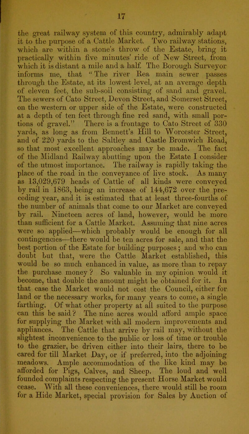 the great railway system of this country, admirably adapt it to the purpose of a Cattle Market. Two railway stations, which are within a stone’s throw of the Estate, bring it practically within five minutes’ ride of New Street, from which it is distant a mile and a half. The Borough Surveyor informs me, that “ The river Rea main sewer passes through the Estate, at its lowest level, at an average depth of eleven feet, the sub-soil consisting of sand and gravel. The sewers of Cato Street, Devon Street, and Somerset Street, on the western or upper side of the Estate, were constructed at a depth of ten feet through fine red sand, with small por- tions of gravel.” There is a frontage to Cato Street of 330 yards, as long as from Bennett’s Hill to Worcester Street, and of 220 yards to the Saltley and Castle Bromwich Road, so that most excellent approaches may be made. The fact of the Midland Railway abutting upon the Estate I consider of the utmost importance. The railway is rapidly taking the place of the road in the conveyance of live stock. As many as 13,029,679 heads of Cattle of all kinds were conveyed by rail in 1863, being an increase of 144,672 over the pre- ceding year, and it is estimated that at least three-fourths of the number of animals that come to our Market are conveyed by rail. Nineteen acres of land, however, would be more than sufficient for a Cattle Market. Assuming that nine acres were so applied—which probably would be enough for all contingencies—there would be ten acres for sale, and that the best portion of the Estate for building purposes; and who can doubt but that, were the Cattle Market established, this would be so much enhanced in value, as more than to repay the purchase money ? So valuable in my opinion would it become, that double the amount might be obtained for it. In that case the Market would not cost the Council, either for land or the necessary works, for many years to come, a single farthing. Of what other property at all suited to the purpose can this be said ? The nine acres would afford ample space for supplying the Market with all modern improvements and appliances. The Cattle that arrive by rail may, without the slightest inconvenience to the public or loss of time or trouble to the grazier, be driven either into their lairs, there to be cared for till Market Day, or if preferred, into the adjoining meadows. Ample accommodation of the like kind may be afforded for Pigs, Calves, and Sheep. The loud and well founded complaints respecting the present Horse Market would cease. With all these conveniences, there would still be room for a Hide Market, special provision for Sales by Auction of