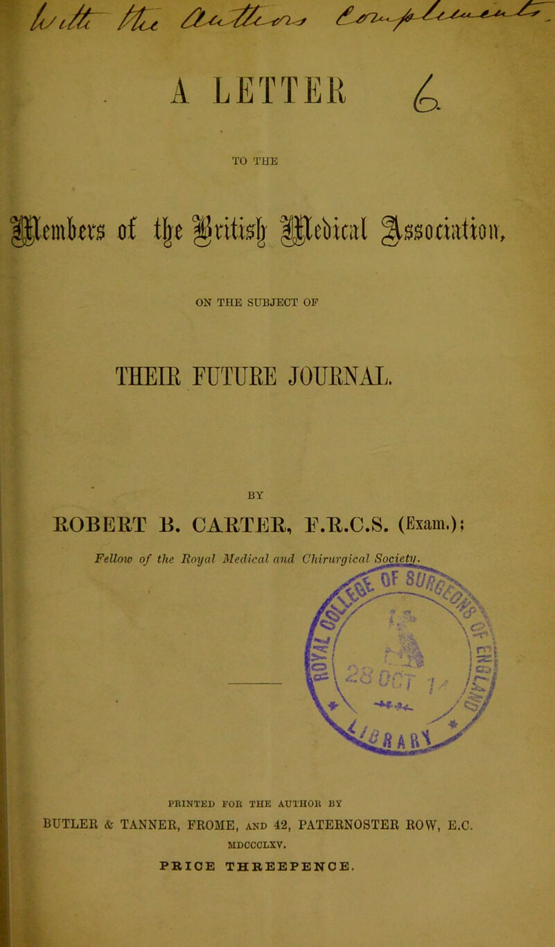 ^ It/1/^ TO TUB Plemki's of ON THE SUBJECT OP THEIR FUTURE JOURNAL. ( BY ROBERT B. CARTER, E.R.C.S. (Exam.); Felloto of the Royal Medical and Chirurgical PRINTED FOR THE AUTHOK BY BUTLEK & TANNER, FROME, and 42, PATERNOSTER ROW, E.C. MDCCOLXV. PRICE THREEPENCE.