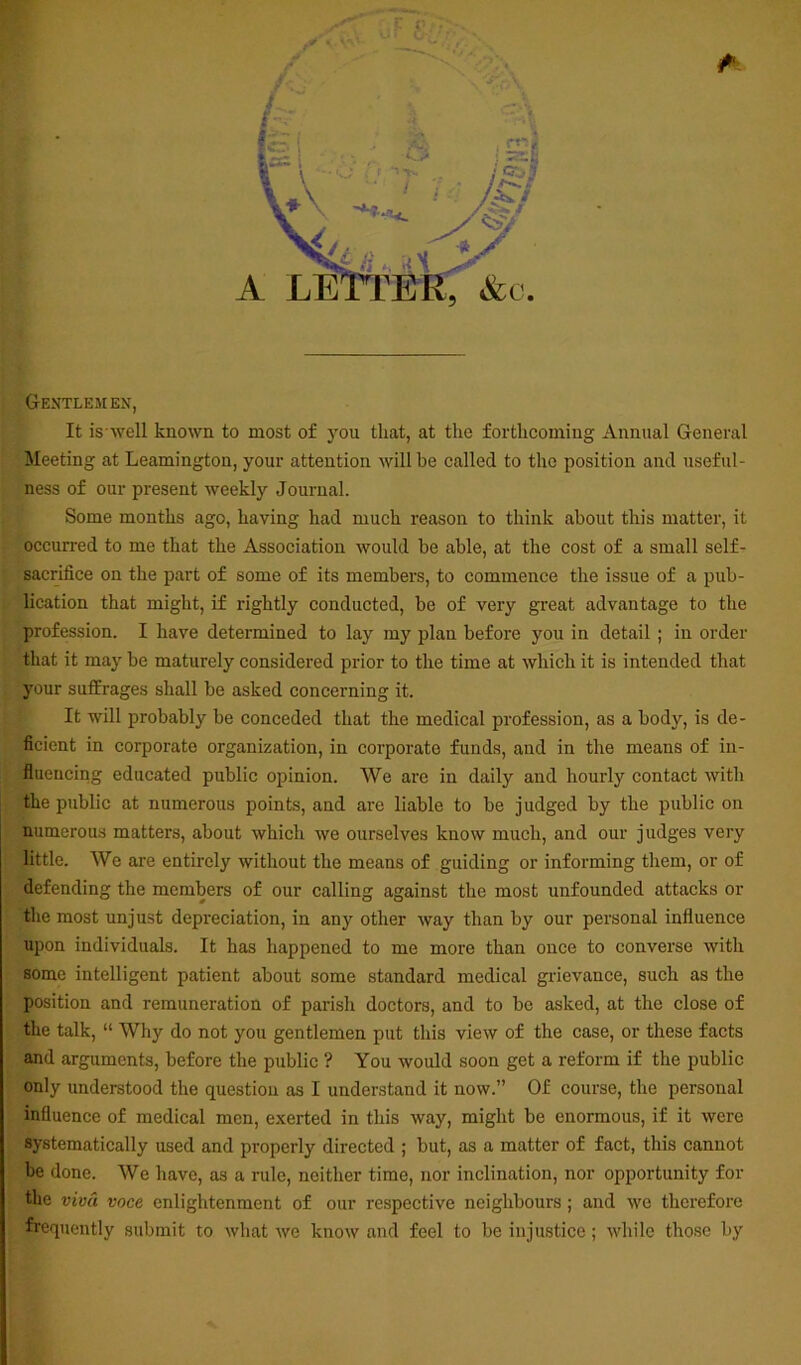 Gentlemen, It is well known to most of you that, at the forthcoming Annual General Meeting at Leamington, your attention will he called to the position and useful- ness of our present weekly Journal. Some months ago, having had much reason to think about this matter, it occurred to me that the Association would be able, at the cost of a small self- sacrifice on the part of some of its members, to commence the issue of a pub- lication that might, if rightly conducted, be of very great advantage to the profession. I have determined to lay my plan before you in detail ; in order that it may be maturely considered prior to the time at which it is intended that your suffrages shall be asked concerning it. It will probably be conceded that the medical profession, as a body, is de- ficient in corporate organization, in corporate funds, and in the means of in- fluencing educated public opinion. We are in daily and hourly contact with the public at numerous points, and are liable to be judged by the public on numerous matters, about which we ourselves know much, and our judges very little. We are entirely without the means of guiding or informing them, or of defending the members of our calling against the most unfounded attacks or the most unjust depreciation, in any other way than by our personal influence upon individuals. It has happened to me more than once to converse with some intelligent patient about some standard medical grievance, such as the position and remuneration of parish doctors, and to be asked, at the close of the talk, “ Why do not you gentlemen put this view of the case, or these facts and arguments, before the public ? You would soon get a reform if the public only understood the question as I understand it now.” Of course, the personal influence of medical men, exerted in this way, might be enormous, if it were systematically used and properly directed ; but, as a matter of fact, this cannot be done. We have, as a rule, neither time, nor inclination, nor opportunity for the viva voce enlightenment of our respective neighbours; and we therefore frequently submit to what we know and feel to be injustice; while those by