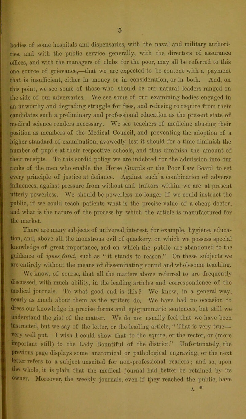bodies of some hospitals and dispensaries, with the naval and military authori- ties, and with the public service generally, with the directors of assurance offices, and with the managers of clubs for the poor, may all be referred to this one source of grievance,—that we are expected to be content with a payment that is insufficient, either in money or in consideration, or in both. And, on this point, we see some of those who should be our natural leaders ranged on the side of our adversaries. We see some of our examining bodies engaged in an unworthy and degrading struggle for fees, and refusing to require from their candidates such a preliminar}' and professional education as the present state of medical science renders necessary. We see teachers of medicine abusing their position as members of the Medical Council, and preventing the adoption of a higher standard of examination, avowedly lest it should for a time diminish the number of pupils at their respective schools, and thus diminish the amount of their receipts. To this sordid policy we are indebted for the admission into our ranks of the men who enable the Horse Guards or the Poor Law Board to set every principle of justice at defiance. Against such a combination of adverse influences, against pressure from without and traitors within, we are at present utterly powerless. We should be powerless no longer if we could instruct the public, if we could teach patients what is the precise value of a cheap doctor, and what is the nature of the process by which the article is manufactured for the market. There are many subjects of universal interest, for example, hygiene, educa- tion, and, above all, the monstrous evil of quackery, on which we possess special knowledge of great importance, and on which the public are abandoned to the guidance of ignes fatui, such as “ it stands to reason.” On these subjects we are entirely without the means of disseminating sound and wholesome teaching. We know, of course, that all the matters above referred to are frequently discussed, with much ability, in the leading articles and correspondence of the medical journals. To what good end is this? We know, in a general way, nearly as much about them as the writers do. We have had no occasion to dress our knowledge in precise forms and epigrammatic sentences, but still we understand the gist of the matter. We do not usually feel that we have been instructed, but we say of the letter, or the leading article, “ That is very true—• very well put. I wish I could show that to the squire, or the rector, or (more important still) to the Lady Bountiful of the district.” Unfortunately, the previous page displays some anatomical or pathological engraving, or the next letter refers to a subject unsuited for non-professional readers ; and so, upon the whole, it is plain that the medical journal had better bo retained by its owner. Moreover, the weekly journals, even if they reached the public, have * A