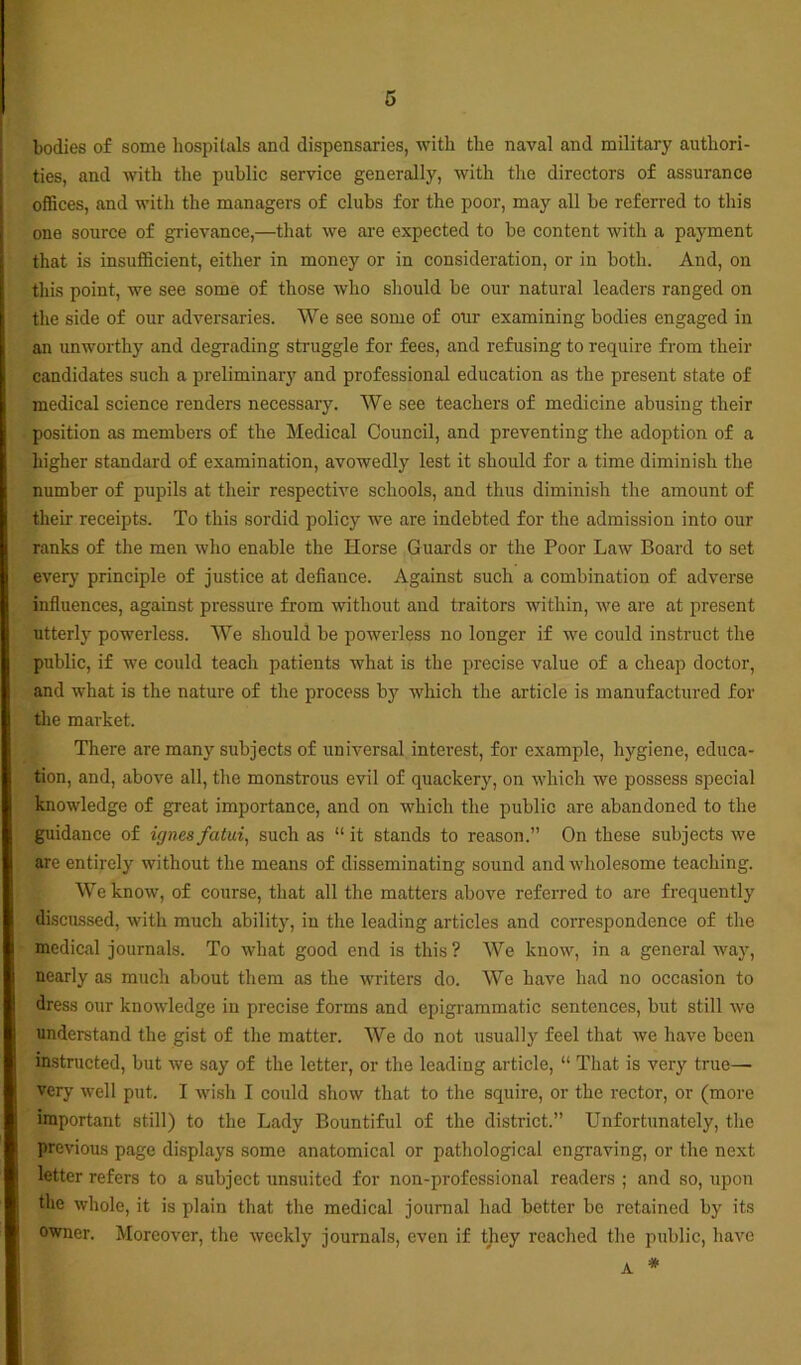bodies of some hospitals and dispensaries, with the naval and military authori- ties, and with the public service generally, with the directors of assurance offices, and with the managers of clubs for the poor, may all be referred to this one source of grievance,—that we are expected to be content with a payment that is insufficient, either in money or in consideration, or in both. And, on this point, we see some of those who should be our natural leaders ranged on the side of our adversaries. We see some of our examining bodies engaged in an unworthy and degrading struggle for fees, and refusing to require from their candidates such a preliminar}' and professional education as the present state of medical science renders necessary. We see teachers of medicine abusing their position as members of the Medical Council, and preventing the adoption of a higher standard of examination, avowedly lest it should for a time diminish the number of pupils at their respective schools, and thus diminish the amount of their receipts. To this sordid policy we are indebted for the admission into our ranks of the men who enable the Horse Guards or the Poor Law Board to set every principle of justice at defiance. Against such a combination of adverse influences, against pressure from without and traitors within, we are at present utterly powerless. We should be powerless no longer if we could instruct the public, if we could teach patients what is the precise value of a cheap doctor, and what is the nature of the process by which the article is manufactured for the market. There are many subjects of universal interest, for example, hygiene, educa- tion, and, above all, the monstrous evil of quackery, on which we possess special knowledge of great importance, and on which the public are abandoned to the guidance of ignes fatui, such as “ it stands to reason.” On these subjects we are entirely without the means of disseminating sound and wholesome teaching. We know, of course, that all the matters above referred to are frequently discussed, with much ability, in the leading articles and correspondence of the medical journals. To what good end is this? We know, in a general way, nearly as much about them as the writers do. We have had no occasion to dress our knowledge in precise forms and epigrammatic sentences, but still we understand the gist of the matter. We do not usually feel that we have been instructed, but we say of the letter, or the leading article, “ That is very true—• very well put. I wish I could show that to the squire, or the rector, or (more important still) to the Lady Bountiful of the district.” Unfortunately, the previous page displays some anatomical or pathological engraving, or the next letter refers to a subject unsuited for non-professional readers ; and so, upon the whole, it is plain that the medical journal had better bo retained by its owner. Moreover, the weekly journals, even if they reached the public, have * A