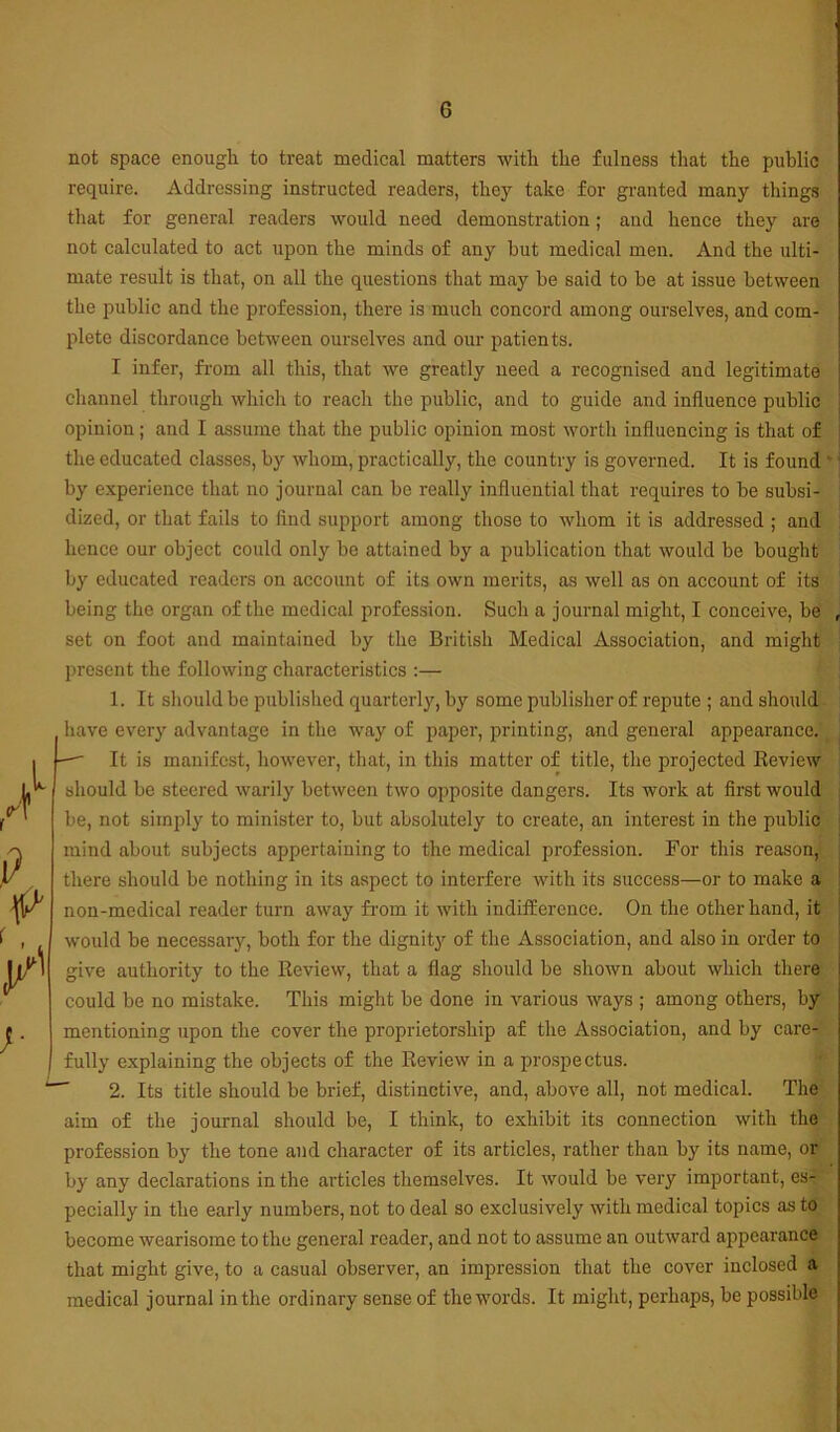 not space enough to treat medical matters with the fulness that the public require. Addressing instructed readers, they take for granted many things that for general readers would need demonstration; and hence they are not calculated to act upon the minds of any but medical men. And the ulti- mate result is that, on all the questions that may be said to be at issue between the public and the profession, there is much concord among ourselves, and com- 2dete discordance between ourselves and our patients. I infer, from all this, that we greatly need a recognised and legitimate channel through which to reach the public, and to guide and influence public opinion; and I assume that the public opinion most worth influencing is that of the educated classes, by whom, practically, the country is governed. It is found ‘ by experience that no journal can be really influential that requires to be subsi- dized, or that fails to And support among those to whom it is addressed ; and hence our object could only bo attained by a publication that would be bought by educated readers on account of its own merits, as well as on account of its being the organ of the medical profession. Such a journal might, I conceive, be set on foot and maintained by the British Medical Association, and might present the following characteristics :— 1. It sliould be published quarterly, by some publisher of repute ; and should have every advantage in the way of paper, printing, and general appearance. — It is manifest, however, that, in this matter of title, the projected Review should be steered warily between two opposite dangers. Its work at first would be, not simply to minister to, but absolutely to create, an interest in the public mind about subjects appertaining to the medical profession. For this reason, there should be nothing in its aspect to interfere with its success—or to make a non-medical reader turn away fi’om it with indifference. On the other hand, it would be necessary, both for the dignity of the Association, and also in order to give authority to the Review, that a flag should be shown about which there could be no mistake. This might be done in various ways ; among others, by mentioning upon the cover the proprietorship af the Association, and by care- fully explaining the objects of the Review in a prospectus. 2. Its title should be brief, distinctive, and, above all, not medical. The aim of the journal should be, I think, to exhibit its connection with the profession by the tone and character of its articles, rather than by its name, or by any declarations in the articles themselves. It would be very important, es- pecially in the early numbers, not to deal so exclusively with medical topics as to become wearisome to the general reader, and not to assume an outward appearance that might give, to a casual observer, an impression that the cover inclosed a medical journal in the ordinary sense of the words. It might, perhaps, be possible