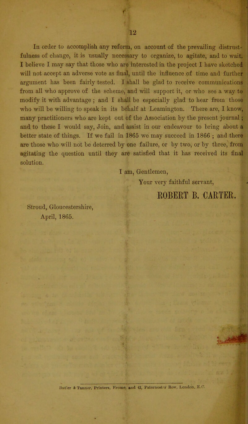 In order to accomplish any reform, on account of the prevailing distrust- fulness of change, it is usually necessary to organize, to agitate, and to wait. I believe I may say that those who are interested in the project I have sketched will not accept an adverse vote as final, until the influence of time and further argument has been fairly tested. I shall be glad to receive communications from all who approve of the scheme, and will support it, or who see a way to modify it with advantage ; and I shall be especially glad to hear from those who will be willing to speak in its behalf at Leamington. There are, I know, many practitioners who are kept out of the Association by the present journal; and to these I would say. Join, and assist in our endeavour to bring about a better state of things. If we fail in 1865 we may succeed in 1866 ; and there are those who will not be deterred by one failure, or by two, or by three, from agitating the question until they are satisfied that it has received its final solution. 1 am, G-entlemen, Your very faithful servant, EGBERT B. CARTER. Stroud, Gloucestershire, April, 1865. Bufcler * Tanner, Printers, Frome, and 12, Patomost-’r Row, London, E.C. ’1