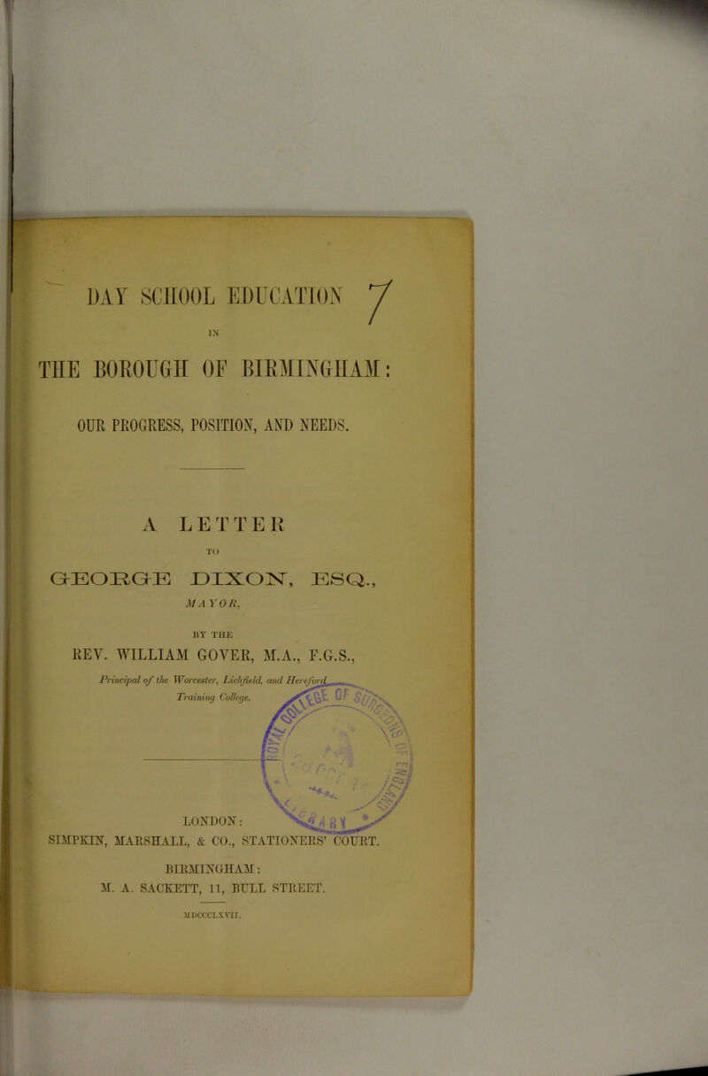 — IN TIIE BOROUGH OF BIRMINGHAM: OUR PROGRESS, POSITION, AND NEEDS. A LET T E R TO GKEOEGKE DIXON, ESQ., M A YOR, BY THE REV. WILLIAM GOVER, M.A., F.G.S., SIMPKIN, MARSHALL, & CO., STATIONERS’ COURT. BIRMINGHAM: M. A. SACKETT, 11, BULL STREET. 3IBCCCLXVU.