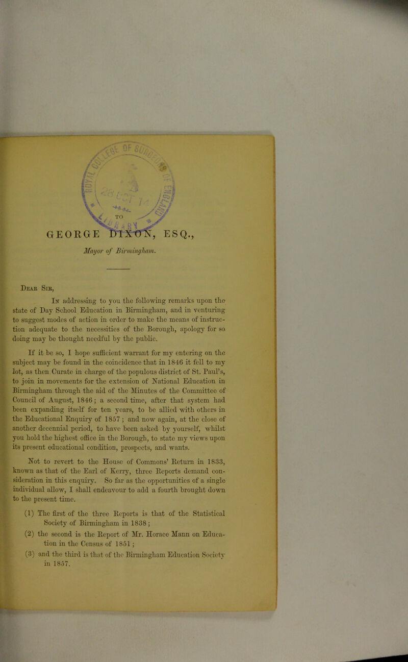 .V i./1 '***+. TO A/ RM GEORGE mxtm3 ESQ., Mayor of Birmingham. Dear See, 1^ addressing to you the following remarks upon the state of Day School Education in Birmingham, and in venturing to suggest modes of action in order to make the means of instruc- tion adequate to the necessities of the Borough, apology for so doing may he thought needful by the public. If it he so, I hope sufficient warrant for my entering on the subject may be found in the coincidence that in 1846 it fell to my lot, as then Curate in charge of the populous district of St. Paul’s, to join in movements for the extension of National Education in Birmingham through the aid of the Minutes of the Committee of Council of August, 1846; a second time, after that system had been expanding itself for ten years, to be allied with others in the Educational Enquiry of 1857 ; and now again, at the close of another decennial period, to have been asked by yourself, whilst you hold the highest office in the Borough, to state my views upon its present educational condition, prospects, and wants. Not to revert to the House of Commons’ Return in 1833, known as that of the Earl of Kerry, three Reports demand con- sideration in this enquiry. So far as the opportunities of a single individual allow, I shall endeavour to add a fourth brought down to the present time. (1) The first of the three Reports is that of the Statistical Society of Birmingham in 1838 ; (2) the second is the Report of Mr. Horace Mann on Educa- tion in the Census of 1851 ; (3) and the third is that of the Birmingham Education Society in 1857.