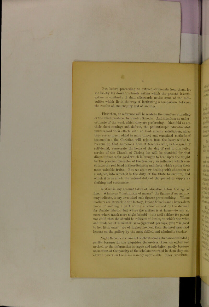 But before proceeding to extract statements from them, let me briefly lay down the limits within which the present investi- gation is confined: I shall afterwards notice some of the diffi- culties which lie in the way of instituting a comparison between the results of one enquiry and of another. First then, no reference will be made to the numbers attending or the effect produced by Sunday Schools. And this from no under- estimate of the work which they are performing. Manifold as are their short-comings and defects, the philanthropic educationalist must regard their efforts until at least sincere satisfaction, since they are so much added to more direct and organized methods of instruction: the Christian will rejoice from the heart whilst, he reckons up that numerous host of teachers who, in the spirit of self-denial, consecrate the hours of the day of rest to this active sendee of the Church of Christ; he Avill be thankful for that direct influence for good which is brought to bear upon the taught by the personal character of the teacher; an influence which con- stitutes the real bond in these Schools; and from which spring their most valuable fruits. But we are now dealing with education as a subject, into which it is the duty of the State to enquire, and which it is as much the natural duty of the parent to supply as clothing and sustenance. Neither is any account taken of education below the age of five. Whatever “ destitution of means” the figures of an enquiiy may indicate, to my own mind such figures prove nothing. Where mothers are at work in the factory, Infant Schools are a benevolent mode of undoing a part of the mischief caused by the demand for female labour; but where the mother is at home—to say no more where much more might be said.—it is well neither for parent nor child that she should be relieved of duties, in which the voice and tendance of a mother, who (ignorant perhaps, yet) “ is good to her little ones,” are of higher moment than the most practised lessons on the gallery by the most skilled and admirable teacher. Night Schools also are not without some reluctance excluded; partly because in the enquiries themselves, they are either not noticed or the information is vague and indefinite ; partly because on account of the paucity of the scholars returned in them they can exert a power on the mass scarcely appreciable. They constitute,