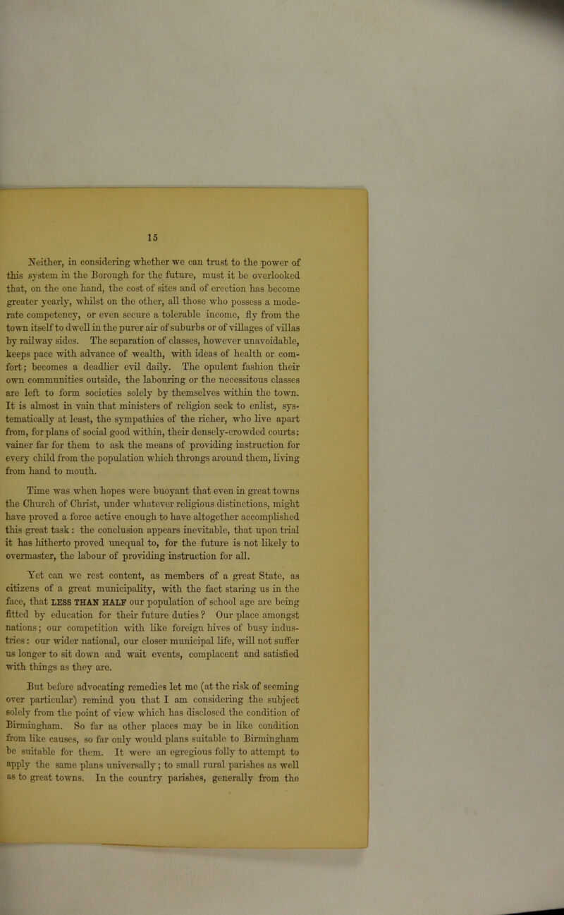 Neither, in considering whether we can trust to the power of this system in the Borough for the future, must it he overlooked that, on the one hand, the cost of sites and of erection has become greater yearly, whilst on the other, all those who possess a mode- rate competency, or even secure a tolerable income, fly from the town itself to dwell in the purer air of suburbs or of villages of villas by railway sides. The separation of classes, however unavoidable, keeps pace with advance of wealth, with ideas of health or com- fort; becomes a deadlier evil daily. The opulent fashion their own communities outside, the labouring or the necessitous classes are left to form societies solely by themselves within the town. It is almost in vain that ministers of religion seek to enlist, sys- tematically at least, the sympathies of the richer, who live apart from, for plans of social good within, their densely-crowded courts: vainer far for them to ask the means of providing instruction for eveiy child from the population which throngs around them, living from hand to mouth. Time was when hopes were buoyant that even in great towns the Church of Christ, under whatever religious distinctions, might have proved a force active enough to have altogether accomplished this great task: the conclusion appears inevitable, that upon trial it has hitherto proved unequal to, for the future is not likely to overmaster, the labour of providing instruction for all. Yet can we rest content, as members of a great State, as citizens of a great municipality, with the fact staring us in the face, that LESS THAN HALF our population of school age are being fitted by education for their future duties ? Our place amongst nations; our competition with like foreign hives of busy indus- tries : our wider national, our closer municipal life, will not suffer us longer to sit down and wait events, complacent and satisfied with things as they are. But before advocating remedies let me (at the risk of seeming over particular) remind you that I am considering the subject solely from the point of view which has disclosed the condition of Birmingham. So far as other places may be in like condition from like causes, so far only would plans suitable to Birmingham be suitable for them. It were an egregious folly to attempt to apply the same plans universally; to small rural parishes as well as to great towns. In the country parishes, generally from the