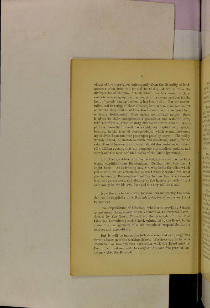- II 16 efforts of the clergy, not unfrequently from the liberality of land- owners ; often from the mutual friendship, at whiles from the divergencies of the two, Schools which may be counted by thou- sands have sprang up, each sufficient in its accommodation for the knot of people amongst whom it has been built. For the susten- tation and fostering of these Schools, both where managers accept or where they hold aloof from Government aid, a generous help is freely forthcoming, from means not always ample; there is given to their management a gratuitous and watchful care, rendered from a sense of duty aud for the work’s sake. None, perhaps, more than myself has a right, nay, ought thus to speak ; because, in the tiers of correspondence which accumulate upon my shelves, I can ran over proof upon proof by scores. The policy would, indeed, be unstatesmaulike and disastrous, which, for the sake of some bureaucratic theory, should discountenance or drive off a willing agency, that can permeate our smallest paiishes and search out the most secluded nooks of the land’s ignorance. But other great towns, it may be said, are in a similar, perhaps worse, condition than Birmingham. Neither with this have I aught to do. As addressing one, Sir, who holds the office wlrich you sustain, we are considering as apart what is wanted for, what may be done in Birmingham; holding by our Saxon maxims of local self-government, and abiding by the homely proverb—“ Let each sweep before his own door and the city will be clean.” Now there is but one way, by which means worthy the occa- sion can be supplied; by a Borough Bate, levied under an Act of Parliament. The expenditure of this rate, whether in providing Schools or sustaining them, should be placed under an Educational Board, elected by the Town Council on the principle of the Free Libraries’ Committee ; each School, originated by the Board, being under the management of a sub-committee, responsible for its conduct and expenditure. But it will be impossible to levy a rate, and yet charge fees for the education of the working classes. Precisely so : all Schools established or brought into connection with the Board must be Free: open, without cost, to eveiy child above five years of age living within the Borough.