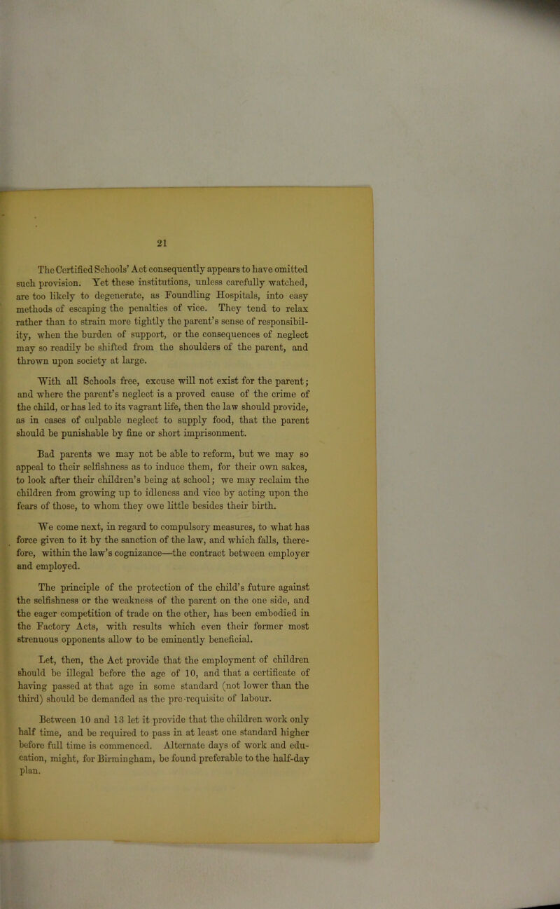 The Certified Schools’ Act consequently appears to have omitted such provision. Yet these institutions, unless carefully watched, are too likely to degenerate, as Foundling Hospitals, into easy methods of escaping the penalties of vice. They tend to relax rather than to strain more tightly the parent’s sense of responsibil- ity, when the burden of support, or the consequences of neglect may so readily be shifted from the shoulders of the parent, and thrown upon society at large. “With all Schools free, excuse will not exist for the parent; and where the parent’s neglect is a proved cause of the crime of the child, or has led to its vagrant life, then the law should provide, as in cases of culpable neglect to supply food, that the parent should he punishable by fine or short imprisonment. Bad parents we may not he able to reform, but we may so appeal to their selfishness as to induce them, for their own sakes, to look after their children’s being at school; we may reclaim the children from growing up to idleness and vice by acting upon the fears of those, to whom they owe little besides their birth. ¥e come next, in regard to compulsory measures, to what has force given to it by the sanction of the law, and which falls, there- fore, within the law’s cognizance—the contract between employer and employed. The principle of the protection of the child’s future against the selfishness or the weakness of the parent on the one side, and the eager competition of trade on the other, has been embodied in the Factory Acts, with results which even their former most strenuous opponents allow to be eminently beneficial. Let, then, the Act provide that the employment of children should be illegal before the age of 10, and that a certificate of having passed at that age in some standard (not lower than the third) should be demanded as the pre-requisite of labour. Between 10 and 13 let it provide that the children work only half time, and be required to pass in at least one standard higher before full time is commenced. Alternate days of work and edu- cation, might, for Birmingham, be found preferable to the half-day plan.