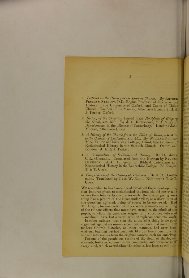 -> 1. Lectures on the History of the Eastern Church. By Arthur Penrhyn Stanley, D.D. Regius Professor of Ecclesiastical History in the University of Oxford, and Canon of Christ Church. London: John Murray, Albemarle Street ; J. H. & J. Parker, Oxford. 2. History of the Christian Church to the Pontificate of Gregory the Great, a.d. 590. By J. C. Robertson, M.A. Vicar of Bekesbourne, in the Diocese of Canterbury. London : John Murray, Albemarle Street. 3. A History of the Church from the Edict of Milan, a.d. 313, to the Council of Chalcedon, a.d. 451. By William Bright, M.A. Fellow of University College, Oxford, late Professor of Ecclesiastical History in the Scottish Church. Oxford and London : J. H. & J. Parker. 4. A Compendium of Ecclesiastical History. By Dr. John C. L. Gieseler. Translated from the German by Samuel Davidson, LL.D. Professor of Biblical Literature and Ecclesiastical History in the Lancashire College. Edinburgh: T. & T. Clark. 5. Compendium of the History of Doctrines. By J. R. Hagen- bach. Translated by Carl W. Bach. Edinburgh: T. & T. Clark. We remember to have once heard broached the sapient opinion, that lectures given to ecclesiastical students should never take in less than four or five centuries each: the idea of giving any- thing like a picture of the times under view, or a description of the questions agitated, being of course to be eschewed. Had Mr. Bright, for one, acted on this erudite plan—to say nothing of the ruinous effects that must have ensued to the minds of the pupils, to whom his book was originally in substance delivered —we should have lost a very useful, though compendious, work. In sober sadness—but that the abuse of a thing is no good argument against its use—we could almost wish that none of our modern Church histories, or other manuals, had ever been written; but that we had been left, like our forefathers, to work out our information from the original sources, each for ourselves. For one of the pernicious results of the cloud of theological manuals, histories, commentaries, compendia, and crain-books of every kind, which overshadow the schools, has been to call into