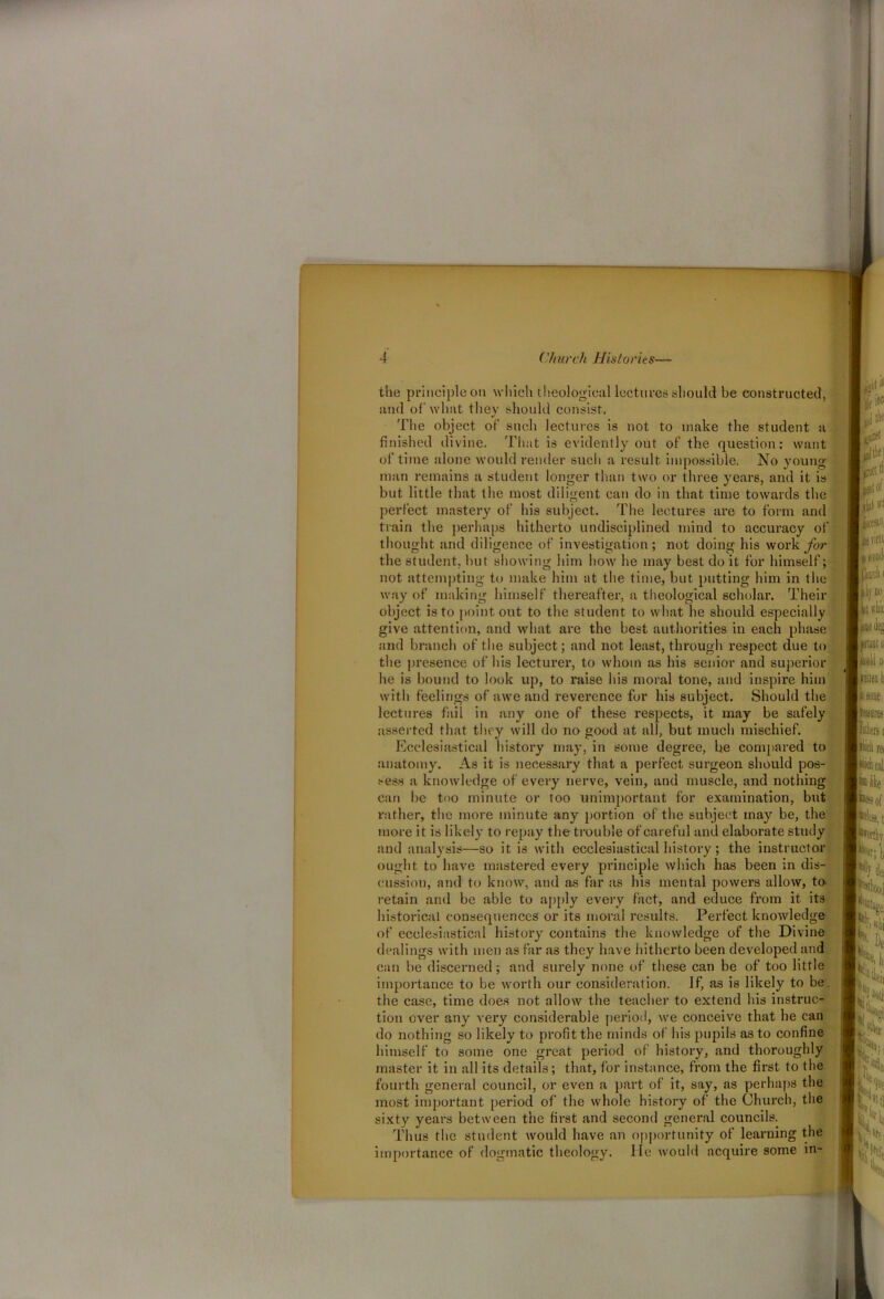 the principle on which theological lectures should be constructed, and of what they should consist. The object of such lectures is not to make the student a finished divine. That is evidently out of the question: want of time alone would render such a result impossible. No young- man remains a student longer than two or three years, and it is but little that the most diligent can do in that time towards the perfect mastery of his subject. The lectures are to form and train the perhaps hitherto undisciplined mind to accuracy of thought and diligence of investigation; not doing his work for the student, but showing him how he may best do it for himself; not attempting to make him at the time, but putting him in the way of making himself thereafter, a theological scholar. Their object is to point out to the student to what lie should especially give attention, and what are the best authorities in each phase and branch of the subject; and not least, through respect due to the presence of his lecturer, to whom as his senior and superior he is bound to look up, to raise his moral tone, and inspire him with feelings of awe and reverence for his subject. Should the lectures fail in any one of these respects, it may be safely asserted that they will do no good at all, but much mischief. Ecclesiastical history may, in some degree, be compared to anatomy. As it is necessary that a perfect surgeon should pos- sess a knowledge of every nerve, vein, and muscle, and nothing can be too minute or too unimportant for examination, but rather, the more minute any portion of the subject may be, the more it is likely to repay the trouble of careful and elaborate study and analysis—so it is with ecclesiastical history ; the instructor ought to have mastered every principle which has been in dis- cussion, and to know, and as far as his mental powers allow, to. retain and be able to apply every fact, and educe from it its historical consequences or its moral results. Perfect knowledge of ecclesiastical history contains the knowledge of the Divine dealings with men as far as they have hitherto been developed and can be discerned; and surely none of these can be of too little importance to be worth our consideration. If, as is likely to be. the case, time does not allow the teacher to extend his instruc- tion over any A-ery considerable period, we conceive that he can do nothing so likely to profit the minds of his pupils as to confine himself to some one great period of history, and thoroughly master it in all its details; that, for instance, from the first to the fourth general council, or even a part of it, say, as perhaps the most important period of the whole history of the Church, the sixty years between the first and second general councils. Thus the student would have an opportunity of learning the importance of dogmatic theology. lie would acquire some in-